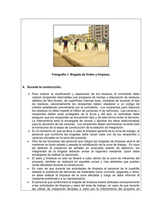 Fotografía 1. Brigada de Orden y limpieza.



4. Durante la construcción.

    • Para realizar la clasificación y separación de los residuos el contratista debe
      colocar recipientes retornables (ver programa de manejo y disposición de residuos
      sólidos) de fácil lavado, de superficies internas lisas, rotuladas de acuerdo al tipo
      de residuos; adicionalmente los recipientes deben obedecer a un código de
      colores establecido previamente por el contratista. Los recipientes para disponer
      los residuos no debe impedir el tráfico de personas ni de vehículos. Las canecas o
      recipientes deben estar protegidos de la lluvia y del aire; el contratista debe
      asegurar que los recipientes se encuentren fijos y de esta forma evitar el derrame.
      La interventoría será la encargada de revisar y aprobar los sitios seleccionados
      para la ubicación de las canecas. Los recipientes deben permanecer durante todo
      el transcurso de la etapa de construcción de la estación de integración.
    • En el momento en que se lleve a cabo la limpieza general de la zona de trabajo, el
      personal que conforma las brigadas debe vaciar cada uno de los recipientes o
      canecas ubicadas en la zona del proyecto.
   • Otra de las funciones del personal que integra las brigadas de limpieza será la de
      mantener en buen estado y aseada la señalización de la zona de trabajo. En caso
      de detectar la presencia de señales en avanzado estado de deterioro, los
      integrantes de la brigada deberán avisar al Ingeniero residente, quien debe
      encargarse de realizar la reposición.
   • El aseo y limpieza no solo se llevará a cabo dentro de la zona de influencia del
      proyecto, también se realizará en aquellas zonas y vías aledañas que puedan
      verse afectados durante la construcción.
   • En caso de que durante las actividades de limpieza el personal de la cuadrilla
      detecte la presencia de derrames de materiales como concreto, pegantes u otros;
      se debe realizar la limpieza de la zona afectada y luego se debe informar al
      residente ambiental o a su representante.
   • El personal que conformará la brigada de limpieza estará dedicado exclusivamente
      a las actividades de limpieza y aseo del área de trabajo; en caso de que durante
      las visitas de inspección llevadas a cabo por la interventoría del proyecto se
 