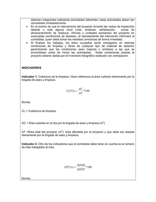 detecten integrantes realizando actividades diferentes, estas actividades deben ser
         canceladas inmediatamente.
   •     En el evento de que la interventoría del proyecto durante las visitas de inspección
         detecte o note alguna zona (vías, andenes, señalización,                  zonas de
         almacenamiento de residuos, oficinas y unidades sanitarias) del proyecto en
         avanzadas condiciones de desaseo, el representante del interventor informará al
         contratista, quien debe tomar las medidas correctivas de forma inmediata.
   •     Al finalizar los trabajos, los sitios ocupados serán entregados en óptimas
         condiciones de limpieza y libres de cualquier tipo de material de desecho
         garantizando que las condiciones sean mejores o similares a las que se
         encontraban antes de iniciar las actividades. Estas condiciones previas al
         proyecto estarán dadas por el inventario fotográfico realizado con anticipación.



INDICADORES


Indicador 1. Cobertura de la limpieza. Hace referencia al área cubierta diariamente por la
brigada de aseo y limpieza.


                                                AC
                                     CL (%) =      * 100
                                                AT

Donde,


CL = Cobertura de limpieza.



AC = Área cubierta en el día por la brigada de aseo y limpieza (m2)


AT =Área total del proyecto (m2), área afectada por el proyecto y que debe ser aseada
diariamente por la brigada de aseo y limpieza.


Indicador 2: Otro de los indicadores que el contratista debe tener en cuenta es el número
de días trabajados al mes.




                                              NDTB
                                   DT (%) =        * 100
                                              NDTP

Donde,
 
