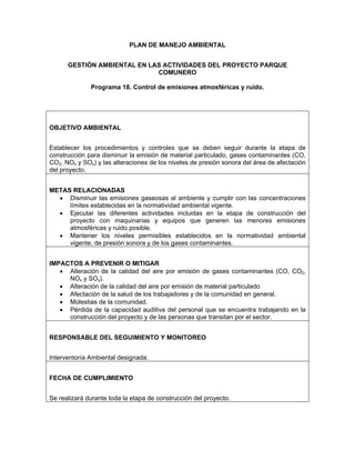 PLAN DE MANEJO AMBIENTAL


      GESTIÓN AMBIENTAL EN LAS ACTIVIDADES DEL PROYECTO PARQUE
                             COMUNERO

              Programa 18. Control de emisiones atmosféricas y ruido.




OBJETIVO AMBIENTAL


Establecer los procedimientos y controles que se deben seguir durante la etapa de
construcción para disminuir la emisión de material particulado, gases contaminantes (CO,
CO2, NOx y SOx) y las alteraciones de los niveles de presión sonora del área de afectación
del proyecto.


METAS RELACIONADAS
  • Disminuir las emisiones gaseosas al ambiente y cumplir con las concentraciones
     límites establecidas en la normatividad ambiental vigente.
  • Ejecutar las diferentes actividades incluidas en la etapa de construcción del
     proyecto con maquinarias y equipos que generen las menores emisiones
     atmosféricas y ruido posible.
  • Mantener los niveles permisibles establecidos en la normatividad ambiental
     vigente, de presión sonora y de los gases contaminantes.


IMPACTOS A PREVENIR O MITIGAR
   • Alteración de la calidad del aire por emisión de gases contaminantes (CO, CO2,
     NOx y SOx).
   • Alteración de la calidad del aire por emisión de material particulado
   • Afectación de la salud de los trabajadores y de la comunidad en general.
   • Molestias de la comunidad.
   • Pérdida de la capacidad auditiva del personal que se encuentra trabajando en la
     construcción del proyecto y de las personas que transitan por el sector.


RESPONSABLE DEL SEGUIMIENTO Y MONITOREO


Interventoría Ambiental designada.


FECHA DE CUMPLIMIENTO


Se realizará durante toda la etapa de construcción del proyecto.
 