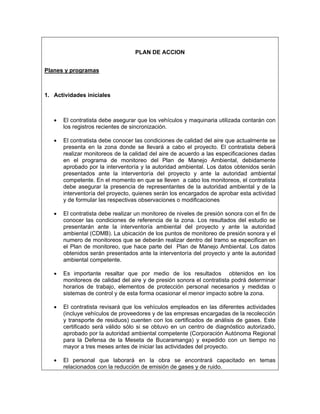 PLAN DE ACCION


Planes y programas



1. Actividades iníciales



   •   El contratista debe asegurar que los vehículos y maquinaria utilizada contarán con
       los registros recientes de sincronización.

   •   El contratista debe conocer las condiciones de calidad del aire que actualmente se
       presenta en la zona donde se llevará a cabo el proyecto. El contratista deberá
       realizar monitoreos de la calidad del aire de acuerdo a las especificaciones dadas
       en el programa de monitoreo del Plan de Manejo Ambiental, debidamente
       aprobado por la interventoría y la autoridad ambiental. Los datos obtenidos serán
       presentados ante la interventoría del proyecto y ante la autoridad ambiental
       competente. En el momento en que se lleven a cabo los monitoreos, el contratista
       debe asegurar la presencia de representantes de la autoridad ambiental y de la
       interventoría del proyecto, quienes serán los encargados de aprobar esta actividad
       y de formular las respectivas observaciones o modificaciones

   •   El contratista debe realizar un monitoreo de niveles de presión sonora con el fin de
       conocer las condiciones de referencia de la zona. Los resultados del estudio se
       presentarán ante la interventoría ambiental del proyecto y ante la autoridad
       ambiental (CDMB). La ubicación de los puntos de monitoreo de presión sonora y el
       numero de monitoreos que se deberán realizar dentro del tramo se especifican en
       el Plan de monitoreo, que hace parte del Plan de Manejo Ambiental. Los datos
       obtenidos serán presentados ante la interventoría del proyecto y ante la autoridad
       ambiental competente.

   •   Es importante resaltar que por medio de los resultados obtenidos en los
       monitoreos de calidad del aire y de presión sonora el contratista podrá determinar
       horarios de trabajo, elementos de protección personal necesarios y medidas o
       sistemas de control y de esta forma ocasionar el menor impacto sobre la zona.

   •   El contratista revisará que los vehículos empleados en las diferentes actividades
       (incluye vehículos de proveedores y de las empresas encargadas de la recolección
       y transporte de residuos) cuenten con los certificados de análisis de gases. Este
       certificado será válido sólo si se obtuvo en un centro de diagnóstico autorizado,
       aprobado por la autoridad ambiental competente (Corporación Autónoma Regional
       para la Defensa de la Meseta de Bucaramanga) y expedido con un tiempo no
       mayor a tres meses antes de iniciar las actividades del proyecto.

   •   El personal que laborará en la obra se encontrará capacitado en temas
       relacionados con la reducción de emisión de gases y de ruido.
 