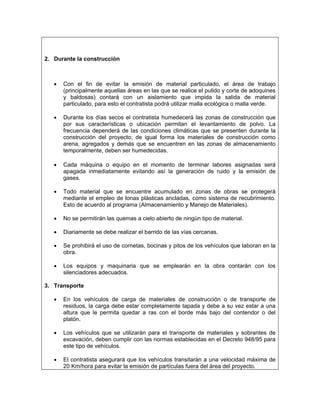 2. Durante la construcción



   •   Con el fin de evitar la emisión de material particulado, el área de trabajo
       (principalmente aquellas áreas en las que se realice el pulido y corte de adoquines
       y baldosas) contará con un aislamiento que impida la salida de material
       particulado, para esto el contratista podrá utilizar malla ecológica o malla verde.

   •   Durante los días secos el contratista humedecerá las zonas de construcción que
       por sus características o ubicación permitan el levantamiento de polvo. La
       frecuencia dependerá de las condiciones climáticas que se presenten durante la
       construcción del proyecto; de igual forma los materiales de construcción como
       arena, agregados y demás que se encuentren en las zonas de almacenamiento
       temporalmente, deben ser humedecidas.

   •   Cada máquina o equipo en el momento de terminar labores asignadas será
       apagada inmediatamente evitando así la generación de ruido y la emisión de
       gases.

   •   Todo material que se encuentre acumulado en zonas de obras se protegerá
       mediante el empleo de lonas plásticas ancladas, como sistema de recubrimiento.
       Esto de acuerdo al programa (Almacenamiento y Manejo de Materiales).

   •   No se permitirán las quemas a cielo abierto de ningún tipo de material.

   •   Diariamente se debe realizar el barrido de las vías cercanas.

   •   Se prohibirá el uso de cornetas, bocinas y pitos de los vehículos que laboran en la
       obra.

   •   Los equipos y maquinaria que se emplearán en la obra contarán con los
       silenciadores adecuados.

3. Transporte

   •   En los vehículos de carga de materiales de construcción o de transporte de
       residuos, la carga debe estar completamente tapada y debe a su vez estar a una
       altura que le permita quedar a ras con el borde más bajo del contendor o del
       platón.

   •   Los vehículos que se utilizarán para el transporte de materiales y sobrantes de
       excavación, deben cumplir con las normas establecidas en el Decreto 948/95 para
       este tipo de vehículos.

   •   El contratista asegurará que los vehículos transitarán a una velocidad máxima de
       20 Km/hora para evitar la emisión de partículas fuera del área del proyecto.
 
