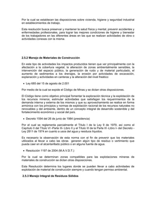 Por la cual se establecen las disposiciones sobre vivienda, higiene y seguridad industrial
en establecimientos de trabajo.

Esta resolución busca preservar y mantener la salud física y mental, prevenir accidentes y
enfermedades profesionales, para lograr las mejores condiciones de higiene y bienestar
de los trabajadores en las diferentes áreas en las que se realizan actividades de obra o
actividades conexas con la misma.




2.5.2 Manejo de Materiales de Construcción

En este tipo de actividades los impactos producidos tienen que ver principalmente con la
afectación a la cobertura vegetal, la alteración de zonas ambientalmente sensibles, la
intervención del espacio público, la generación de ruido y de material particulado, el
aumento de sedimentos a los drenajes, la erosión por actividades de excavación,
explanación y actividades en canteras y la alteración del nivel freático:

 • Ley 685 del 15 de agosto de 2.001

Por medio de la cual se expide el Código de Minas y se dictan otras disposiciones.

El Código tiene como objetivo principal fomentar la exploración técnica y la explotación de
los recursos mineros; estimular actividades que satisfagan los requerimientos de la
demanda interna y externa de los mismos y que su aprovechamiento se realice en forma
armónica con los principios y normas de explotación racional de los recursos naturales no
renovables y del ambiente, dentro de un concepto integral de desarrollo sostenible y del
fortalecimiento económico y social del país.

 • Decreto 1594 del 26 de junio de 1984 (presidencia)

Por el cual se reglamenta parcialmente el Título I de la Ley 9 de 1979, así como el
Capítulo II del Título VI -Parte III- Libro II y el Título III de la Parte III -Libro I- del Decreto -
Ley 2811 de 1974 en cuanto a usos del agua y residuos líquidos.

Es necesario la observación de esta norma con el fin de prevenir que los materiales
utilizados al llevar a cabo las obras generen algún tipo de residuo o vertimiento que
pueda caer en el alcantarillado público o en alguna fuente de agua.

 • Resolución 1197 de 2004 (M.A.V.D.T.)

Por la cual se determinan zonas compatibles para las explotaciones mineras de
materiales de construcción se dictan otras disposiciones.

Esta Resolución determina los lugares donde se pueden llevar a cabo actividades de
explotación de material de construcción siempre y cuando tengan permiso ambiental.

2.5.3 Manejo Integral de Residuos Sólidos
 