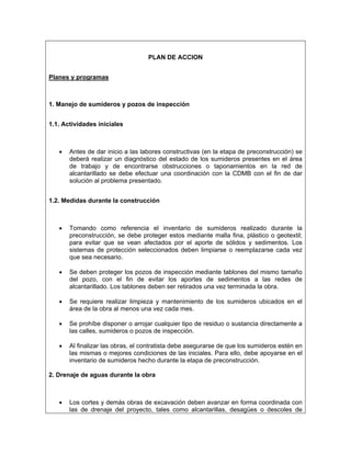 PLAN DE ACCION


Planes y programas



1. Manejo de sumideros y pozos de inspección


1.1. Actividades iníciales



   •   Antes de dar inicio a las labores constructivas (en la etapa de preconstrucción) se
       deberá realizar un diagnóstico del estado de los sumideros presentes en el área
       de trabajo y de encontrarse obstrucciones o taponamientos en la red de
       alcantarillado se debe efectuar una coordinación con la CDMB con el fin de dar
       solución al problema presentado.


1.2. Medidas durante la construcción



   •   Tomando como referencia el inventario de sumideros realizado durante la
       preconstrucción, se debe proteger estos mediante malla fina, plástico o geotextil;
       para evitar que se vean afectados por el aporte de sólidos y sedimentos. Los
       sistemas de protección seleccionados deben limpiarse o reemplazarse cada vez
       que sea necesario.

   •   Se deben proteger los pozos de inspección mediante tablones del mismo tamaño
       del pozo, con el fin de evitar los aportes de sedimentos a las redes de
       alcantarillado. Los tablones deben ser retirados una vez terminada la obra.

   •   Se requiere realizar limpieza y mantenimiento de los sumideros ubicados en el
       área de la obra al menos una vez cada mes.

   •   Se prohíbe disponer o arrojar cualquier tipo de residuo o sustancia directamente a
       las calles, sumideros o pozos de inspección.

   •   Al finalizar las obras, el contratista debe asegurarse de que los sumideros estén en
       las mismas o mejores condiciones de las iniciales. Para ello, debe apoyarse en el
       inventario de sumideros hecho durante la etapa de preconstrucción.

2. Drenaje de aguas durante la obra



   •   Los cortes y demás obras de excavación deben avanzar en forma coordinada con
       las de drenaje del proyecto, tales como alcantarillas, desagües o descoles de
 