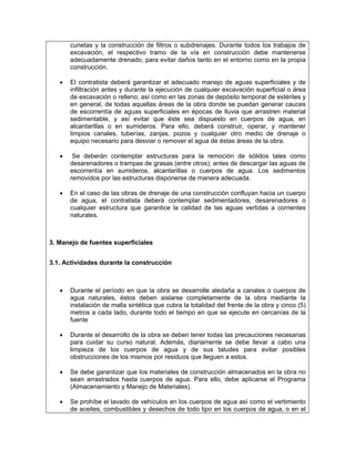 cunetas y la construcción de filtros o subdrenajes. Durante todos los trabajos de
       excavación, el respectivo tramo de la vía en construcción debe mantenerse
       adecuadamente drenado, para evitar daños tanto en el entorno como en la propia
       construcción.

   •   El contratista deberá garantizar el adecuado manejo de aguas superficiales y de
       infiltración antes y durante la ejecución de cualquier excavación superficial o área
       de excavación o relleno; así como en las zonas de depósito temporal de estériles y
       en general, de todas aquellas áreas de la obra donde se puedan generar cauces
       de escorrentía de aguas superficiales en épocas de lluvia que arrastren material
       sedimentable, y así evitar que éste sea dispuesto en cuerpos de agua, en
       alcantarillas o en sumideros. Para ello, deberá construir, operar, y mantener
       limpios canales, tuberías, zanjas, pozos y cualquier otro medio de drenaje o
       equipo necesario para desviar o remover el agua de éstas áreas de la obra.

   •    Se deberán contemplar estructuras para la remoción de sólidos tales como
       desarenadores o trampas de grasas (entre otros); antes de descargar las aguas de
       escorrentía en sumideros, alcantarillas o cuerpos de agua. Los sedimentos
       removidos por las estructuras disponerse de manera adecuada.

   •   En el caso de las obras de drenaje de una construcción confluyan hacia un cuerpo
       de agua, el contratista deberá contemplar sedimentadores, desarenadores o
       cualquier estructura que garantice la calidad de las aguas vertidas a corrientes
       naturales.



3. Manejo de fuentes superficiales


3.1. Actividades durante la construcción



   •   Durante el período en que la obra se desarrolle aledaña a canales o cuerpos de
       agua naturales, éstos deben aislarse completamente de la obra mediante la
       instalación de malla sintética que cubra la totalidad del frente de la obra y cinco (5)
       metros a cada lado, durante todo el tiempo en que se ejecute en cercanías de la
       fuente

   •   Durante el desarrollo de la obra se deben tener todas las precauciones necesarias
       para cuidar su curso natural. Además, diariamente se debe llevar a cabo una
       limpieza de los cuerpos de agua y de sus taludes para evitar posibles
       obstrucciones de los mismos por residuos que lleguen a estos.

   •   Se debe garantizar que los materiales de construcción almacenados en la obra no
       sean arrastrados hasta cuerpos de agua. Para ello, debe aplicarse el Programa
       (Almacenamiento y Manejo de Materiales).

   •   Se prohíbe el lavado de vehículos en los cuerpos de agua así como el vertimiento
       de aceites, combustibles y desechos de todo tipo en los cuerpos de agua, o en el
 