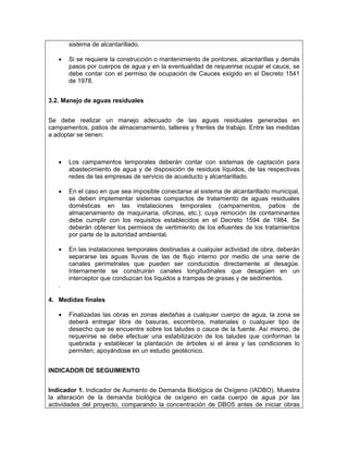 sistema de alcantarillado.

   •   Si se requiere la construcción o mantenimiento de pontones, alcantarillas y demás
       pasos por cuerpos de agua y en la eventualidad de requerirse ocupar el cauce, se
       debe contar con el permiso de ocupación de Cauces exigido en el Decreto 1541
       de 1978.


3.2. Manejo de aguas residuales


Se debe realizar un manejo adecuado de las aguas residuales generadas en
campamentos, patios de almacenamiento, talleres y frentes de trabajo. Entre las medidas
a adoptar se tienen:



   •   Los campamentos temporales deberán contar con sistemas de captación para
       abastecimiento de agua y de disposición de residuos líquidos, de las respectivas
       redes de las empresas de servicio de acueducto y alcantarillado.

   •   En el caso en que sea imposible conectarse al sistema de alcantarillado municipal,
       se deben implementar sistemas compactos de tratamiento de aguas residuales
       domésticas en las instalaciones temporales (campamentos, patios de
       almacenamiento de maquinaria, oficinas, etc.); cuya remoción de contaminantes
       debe cumplir con los requisitos establecidos en el Decreto 1594 de 1984. Se
       deberán obtener los permisos de vertimiento de los efluentes de los tratamientos
       por parte de la autoridad ambiental.

   •   En las instalaciones temporales destinadas a cualquier actividad de obra, deberán
       separarse las aguas lluvias de las de flujo interno por medio de una serie de
       canales perimetrales que pueden ser conducidos directamente al desagüe.
       Internamente se construirán canales longitudinales que desagüen en un
       interceptor que conduzcan los líquidos a trampas de grasas y de sedimentos.
   .

4. Medidas finales

   •   Finalizadas las obras en zonas aledañas a cualquier cuerpo de agua, la zona se
       deberá entregar libre de basuras, escombros, materiales o cualquier tipo de
       desecho que se encuentre sobre los taludes o cauce de la fuente. Así mismo, de
       requerirse se debe efectuar una estabilización de los taludes que conforman la
       quebrada y establecer la plantación de árboles si el área y las condiciones lo
       permiten; apoyándose en un estudio geotécnico.


INDICADOR DE SEGUIMIENTO


Indicador 1. Indicador de Aumento de Demanda Biológica de Oxígeno (IADBO). Muestra
la alteración de la demanda biológica de oxígeno en cada cuerpo de agua por las
actividades del proyecto, comparando la concentración de DBO5 antes de iniciar obras
 