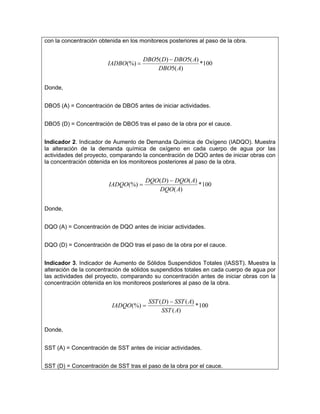 con la concentración obtenida en los monitoreos posteriores al paso de la obra.


                                       DBO5( D) − DBO5( A)
                        IADBO(%) =                         *100
                                           DBO5( A)


Donde,


DBO5 (A) = Concentración de DBO5 antes de iniciar actividades.


DBO5 (D) = Concentración de DBO5 tras el paso de la obra por el cauce.


Indicador 2. Indicador de Aumento de Demanda Química de Oxígeno (IADQO). Muestra
la alteración de la demanda química de oxígeno en cada cuerpo de agua por las
actividades del proyecto, comparando la concentración de DQO antes de iniciar obras con
la concentración obtenida en los monitoreos posteriores al paso de la obra.


                                       DQO( D ) − DQO( A)
                         IADQO (%) =                      * 100
                                          DQO( A)


Donde,


DQO (A) = Concentración de DQO antes de iniciar actividades.


DQO (D) = Concentración de DQO tras el paso de la obra por el cauce.


Indicador 3. Indicador de Aumento de Sólidos Suspendidos Totales (IASST). Muestra la
alteración de la concentración de sólidos suspendidos totales en cada cuerpo de agua por
las actividades del proyecto, comparando su concentración antes de iniciar obras con la
concentración obtenida en los monitoreos posteriores al paso de la obra.


                                        SST ( D ) − SST ( A)
                          IADQO (%) =                        * 100
                                              SST ( A)


Donde,


SST (A) = Concentración de SST antes de iniciar actividades.


SST (D) = Concentración de SST tras el paso de la obra por el cauce.
 