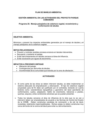 PLAN DE MANEJO AMBIENTAL


      GESTIÓN AMBIENTAL EN LAS ACTIVIDADES DEL PROYECTO PARQUE
                             COMUNERO

      Programa 20. Manejo paisajístico de cobertura vegetal, revestimiento y
                           conformación de taludes




OBJETIVO AMBIENTAL


Minimizar y prevenir los impactos ambientales generados por el manejo de taludes y el
manejo paisajístico de la cobertura vegetal.


METAS RELACIONADAS
 • Prevenir y controlar posibles procesos erosivos en taludes intervenidos.
 • Recuperar y mantener el paisaje.
 • Evitar derrumbamientos en taludes cercanos al área de influencia.
 • Evitar socavación por aguas de escorrentía.


IMPACTOS A PREVENIR O MITIGAR
   • Alteración del paisaje.
   • Contingencias por derrumbe de taludes.
   • Inconformidad de la comunidad que transita por la zona de afectación.


                                    ACTIVIDADES



 •   Si como parte de las obras se deben intervenir taludes, se debe implementar un
     sistema adecuado de empradización y arborización. El tipo de cobertura vegetal
     proyectado para tal fin debe ser justificado por el contratista, teniendo en cuenta
     factores como: características topográficas y geometría del talud (pendiente de
     conformación), suelos, adaptación, hábito de crecimiento, tolerancia a pisoteo,
     quemas, sequías y otras condiciones adversas que se puedan presentar.

 •   Todos los taludes cercanos al área de influencia de la obra que no se van a
     intervenir deben ser empradizados de acuerdo a las Normas de Control de Erosión
     de la CDMB. Deben construirse canaletas de coronación y de pié de talud,
     revestidas, totalmente impermeabilizadas. Dichas zanjas no deben construirse muy
     cerca del borde de la corona del talud para evitar su derrumbamiento.
 