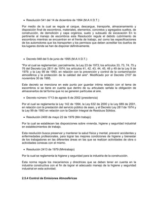 • Resolución 541 del 14 de diciembre de 1994 (M.A.V.D.T.)

Por medio de la cual se regula el cargue, descargue, transporte, almacenamiento y
disposición final de escombros, materiales, elementos, concretos y agregados sueltos, de
construcción, de demolición y capa orgánica, suelo y subsuelo de excavación En lo
pertinente al manejo de escombros esta Resolución regula el debido cubrimiento de
escombros mientras se encuentran en el frente de trabajo, así como las especificaciones
de los automotores que los transporten y los permisos que deben acreditar los dueños de
los lugares donde se han de disponer definitivamente.



 • Decreto 948 del 5 de junio de 1995 (M.A.V.D.T.)

"Por el cual se reglamentan; parcialmente, la Ley 23 de 1973; los artículos 33, 73, 74, 75 y
76 del Decreto Ley 2811 de 1974; los artículos 41, 42, 43, 44, 45, 48 y 49 de la Ley 9 de
1979; y la Ley 99 de 1993, en relación con la prevención y control de la contaminación
atmosférica y la protección de la calidad del aire". Modificado por el Decreto 2107 de
noviembre 30 de 1995.

Este decreto se menciona en este punto por guardar intima relación con el tema de
escombros si se tiene en cuenta que dentro de su articulado señala la obligación de
almacenarlos de tal forma que no se generen partículas al aire.

 • Decreto número 1713 de agosto 6 de 2002 (presidencia)

Por el cual se reglamenta la Ley 142 de 1994, la Ley 632 de 2000 y la Ley 689 de 2001,
en relación con la prestación del servicio público de aseo, y el Decreto Ley 2811de 1974 y
la Ley 99 de 1993 en relación con la Gestión Integral de Residuos Sólidos.

 • Resolución 2400 de mayo 22 de 1979 (Min trabajo)

Por la cual se establecen las disposiciones sobre vivienda, higiene y seguridad industrial
en establecimientos de trabajo.

Esta resolución busca preservar y mantener la salud física y mental, prevenir accidentes y
enfermedades profesionales, para lograr las mejores condiciones de higiene y bienestar
de los trabajadores en las diferentes áreas en las que se realizan actividades de obra o
actividades conexas con el mismo.

 • Resolución 2413 de 1979 (Mintrabajo)

Por la cual se reglamenta la higiene y seguridad para la industria de la construcción.

Esta norma regula los mecanismos y directrices que se deben tener en cuenta en la
industria constructiva con el fin de lograr el adecuado manejo de la higiene y seguridad
industrial en esta actividad.


2.5.4 Control de Emisiones Atmosféricas
 
