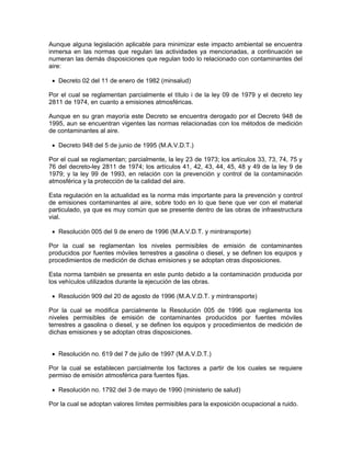 Aunque alguna legislación aplicable para minimizar este impacto ambiental se encuentra
inmersa en las normas que regulan las actividades ya mencionadas, a continuación se
numeran las demás disposiciones que regulan todo lo relacionado con contaminantes del
aire:

 • Decreto 02 del 11 de enero de 1982 (minsalud)

Por el cual se reglamentan parcialmente el título i de la ley 09 de 1979 y el decreto ley
2811 de 1974, en cuanto a emisiones atmosféricas.

Aunque en su gran mayoría este Decreto se encuentra derogado por el Decreto 948 de
1995, aun se encuentran vigentes las normas relacionadas con los métodos de medición
de contaminantes al aire.

 • Decreto 948 del 5 de junio de 1995 (M.A.V.D.T.)

Por el cual se reglamentan; parcialmente, la ley 23 de 1973; los artículos 33, 73, 74, 75 y
76 del decreto-ley 2811 de 1974; los artículos 41, 42, 43, 44, 45, 48 y 49 de la ley 9 de
1979; y la ley 99 de 1993, en relación con la prevención y control de la contaminación
atmosférica y la protección de la calidad del aire.

Esta regulación en la actualidad es la norma más importante para la prevención y control
de emisiones contaminantes al aire, sobre todo en lo que tiene que ver con el material
particulado, ya que es muy común que se presente dentro de las obras de infraestructura
vial.

 • Resolución 005 del 9 de enero de 1996 (M.A.V.D.T. y mintransporte)

Por la cual se reglamentan los niveles permisibles de emisión de contaminantes
producidos por fuentes móviles terrestres a gasolina o diesel, y se definen los equipos y
procedimientos de medición de dichas emisiones y se adoptan otras disposiciones.

Esta norma también se presenta en este punto debido a la contaminación producida por
los vehículos utilizados durante la ejecución de las obras.

 • Resolución 909 del 20 de agosto de 1996 (M.A.V.D.T. y mintransporte)

Por la cual se modifica parcialmente la Resolución 005 de 1996 que reglamenta los
niveles permisibles de emisión de contaminantes producidos por fuentes móviles
terrestres a gasolina o diesel, y se definen los equipos y procedimientos de medición de
dichas emisiones y se adoptan otras disposiciones.


 • Resolución no. 619 del 7 de julio de 1997 (M.A.V.D.T.)

Por la cual se establecen parcialmente los factores a partir de los cuales se requiere
permiso de emisión atmosférica para fuentes fijas.

 • Resolución no. 1792 del 3 de mayo de 1990 (ministerio de salud)

Por la cual se adoptan valores límites permisibles para la exposición ocupacional a ruido.
 