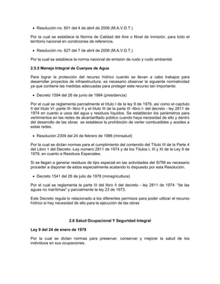 • Resolución no. 601 del 4 de abril de 2006 (M.A.V.D.T.)

Por la cual se establece la Norma de Calidad del Aire o Nivel de Inmisión, para todo el
territorio nacional en condiciones de referencia.

 • Resolución no. 627 del 7 de abril de 2006 (M.A.V.D.T.)

Por la cual se establece la norma nacional de emisión de ruido y ruido ambiental.

2.5.5 Manejo Integral de Cuerpos de Agua

Para lograr la protección del recurso hídrico cuando se llevan a cabo trabajos para
desarrollar proyectos de infraestructura, es necesario observar la siguiente normatividad
ya que contiene las medidas adecuadas para proteger este recurso tan importante:

 • Decreto 1594 del 26 de junio de 1984 (presidencia)

Por el cual se reglamenta parcialmente el título I de la ley 9 de 1979, así como el capítulo
II del título VI -parte III- libro II y el título III de la parte III -libro I- del decreto - ley 2811 de
1974 en cuanto a usos del agua y residuos líquidos. Se establecen los parámetros para
vertimientos en las redes de alcantarillado público cuando haya necesidad de ello y dentro
del desarrollo de las obras se establece la prohibición de verter combustibles y aceites a
estas redes.

 • Resolución 2309 del 24 de febrero de 1986 (minsalud)

Por la cual se dictan normas para el cumplimiento del contenido del Título III de la Parte 4
del Libro 1 del Decreto -Ley número 2811 de 1974 y de los Títulos I, III y XI de la Ley 9 de
1979, en cuanto a Residuos Especiales.

Si se llegan a generar residuos de tipo especial en las actividades del SITM es necesario
proceder a disponer de estos especialmente acatando lo dispuesto por esta Resolución.

 • Decreto 1541 del 26 de julio de 1978 (minagricultura)

Por el cual se reglamenta la parte III del libro II del decreto - ley 2811 de 1974: "de las
aguas no marítimas" y parcialmente la ley 23 de 1973.

Este Decreto regula lo relacionado a los diferentes permisos para poder utilizar el recurso
hídrico si hay necesidad de ello para la ejecución de las obras



                         2.6 Salud Ocupacional Y Seguridad Integral

Ley 9 del 24 de enero de 1979

Por la cual se dictan normas para preservar, conservar y mejorar la salud de los
individuos en sus ocupaciones.
 
