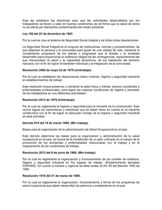 Esta ley establece las directrices para que las actividades desarrolladas por los
trabajadores se lleven a cabo en buenas condiciones de tal forma que la salud de estos
no se afecte por elementos contaminantes del medio ambiente.

Ley 100 del 23 de diciembre de 1993

Por la cual se crea el sistema de Seguridad Social Integral y se dictan otras disposiciones.

La Seguridad Social Integral es el conjunto de instituciones, normas y procedimientos, de
que disponen la persona y la comunidad para gozar de una calidad de vida, mediante el
cumplimiento progresivo de los planes y programas que el Estado y la sociedad
desarrollen para proporcionar la cobertura integral de las contingencias, especialmente las
que menoscaban la salud y la capacidad económica, de los habitantes del territorio
nacional, con el fin de lograr el bienestar individual y la integración de la comunidad.

Resolución 2400 de mayo 22 de 1979 (mintrabajo)

Por la cual se establecen las disposiciones sobre vivienda, higiene y seguridad industrial
en establecimientos de trabajo.

Esta resolución busca preservar y mantener la salud física y mental, prevenir accidentes y
enfermedades profesionales, para lograr las mejores condiciones de higiene y bienestar
de los trabajadores en sus diferentes actividades.

Resolución 2413 de 1979 (mintrabajo)

Por la cual se reglamenta la higiene y seguridad para la industria de la construcción. Esta
norma regula los mecanismos y directrices que se deben tener en cuenta en la industria
constructiva con el fin de lograr el adecuado manejo de la higiene y seguridad industrial
en esta actividad.

Decreto 614 del 14 de marzo 1984. (Min trabajo)

Bases para la organización de la administración de Salud Ocupacional en el país.

Este decreto determina las bases para la organización y administración de la salud
ocupacional en el país, en busca de la constitución de un plan unificado en el campo de la
prevención de los accidentes y enfermedades relacionadas con el trabajo y en el
mejoramiento de las condiciones de trabajo.

Resolución 2013 del 6 de junio de 1986. (Min trabajo)

Por la cual se reglamenta la organización y funcionamiento de los comités de medicina,
higiene y seguridad industrial en los lugares de trabajo. (Posteriormente llamados
COPASO). En cuanto a nombre y vigencia se debe acatar el Art. 63 del Decreto 1295 de
1994.

Resolución 1016 del 31 de marzo de 1989.

Por la cual se reglamenta la organización, funcionamiento y forma de los programas de
salud ocupacional que deben desarrollar los patronos o empleadores en el país.
 