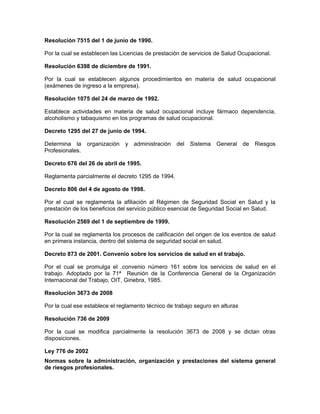 Resolución 7515 del 1 de junio de 1990.

Por la cual se establecen las Licencias de prestación de servicios de Salud Ocupacional.

Resolución 6398 de diciembre de 1991.

Por la cual se establecen algunos procedimientos en materia de salud ocupacional
(exámenes de ingreso a la empresa).

Resolución 1075 del 24 de marzo de 1992.

Establece actividades en materia de salud ocupacional incluye fármaco dependencia,
alcoholismo y tabaquismo en los programas de salud ocupacional.

Decreto 1295 del 27 de junio de 1994.

Determina la organización y administración del Sistema General de Riesgos
Profesionales.

Decreto 676 del 26 de abril de 1995.

Reglamenta parcialmente el decreto 1295 de 1994.

Decreto 806 del 4 de agosto de 1998.

Por el cual se reglamenta la afiliación al Régimen de Seguridad Social en Salud y la
prestación de los beneficios del servicio público esencial de Seguridad Social en Salud.

Resolución 2569 del 1 de septiembre de 1999.

Por la cual se reglamenta los procesos de calificación del origen de los eventos de salud
en primera instancia, dentro del sistema de seguridad social en salud.

Decreto 873 de 2001. Convenio sobre los servicios de salud en el trabajo.

Por el cual se promulga el .convenio número 161 sobre los servicios de salud en el
trabajo. Adoptado por la 71ª Reunión de la Conferencia General de la Organización
Internacional del Trabajo, OIT, Ginebra, 1985.

Resolución 3673 de 2008

Por la cual ese establece el reglamento técnico de trabajo seguro en alturas

Resolución 736 de 2009

Por la cual se modifica parcialmente la resolución 3673 de 2008 y se dictan otras
disposiciones.

Ley 776 de 2002
Normas sobre la administración, organización y prestaciones del sistema general
de riesgos profesionales.
 
