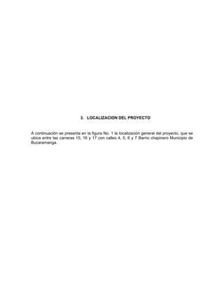 3. LOCALIZACION DEL PROYECTO


A continuación se presenta en la figura No. 1 la localización general del proyecto, que se
ubica entre las carreras 15, 16 y 17 con calles 4, 5, 6 y 7 Barrio chapinero Municipio de
Bucaramanga.
 