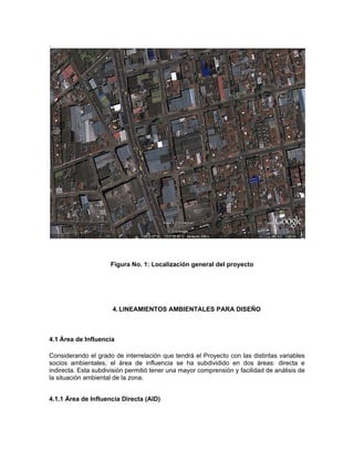 .




                     Figura No. 1: Localización general del proyecto




                      4. LINEAMIENTOS AMBIENTALES PARA DISEÑO



4.1 Área de Influencia

Considerando el grado de interrelación que tendrá el Proyecto con las distintas variables
socios ambientales, el área de influencia se ha subdividido en dos áreas: directa e
indirecta. Esta subdivisión permitió tener una mayor comprensión y facilidad de análisis de
la situación ambiental de la zona.


4.1.1 Área de Influencia Directa (AID)
 
