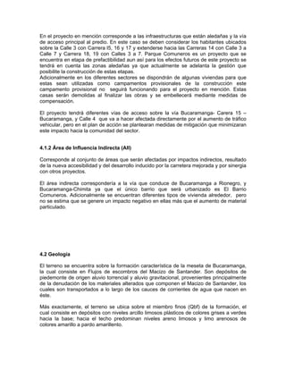 En el proyecto en mención corresponde a las infraestructuras que están aledañas y la vía
de acceso principal al predio. En este caso se deben considerar los habitantes ubicados
sobre la Calle 3 con Carrera l5, 16 y 17 y extenderse hacia las Carreras 14 con Calle 3 a
Calle 7 y Carrera 18, 19 con Calles 3 a 7. Parque Comuneros es un proyecto que se
encuentra en etapa de prefactibilidad aun así para los efectos futuros de este proyecto se
tendrá en cuenta las zonas aledañas ya que actualmente se adelanta la gestión que
posibilite la construcción de estas etapas.
Adicionalmente en los diferentes sectores se dispondrán de algunas viviendas para que
estas sean utilizadas como campamentos provisionales de la construcción este
campamento provisional no seguirá funcionando para el proyecto en mención. Estas
casas serán demolidas al finalizar las obras y se embellecerá mediante medidas de
compensación.

El proyecto tendrá diferentes vías de acceso sobre la vía Bucaramanga- Carera 15 –
Bucaramanga, y Calle 4 que va a hacer afectada directamente por el aumento de tráfico
vehicular, pero en el plan de acción se plantearan medidas de mitigación que minimizaran
este impacto hacia la comunidad del sector.


4.1.2 Área de Influencia Indirecta (AII)

Corresponde al conjunto de áreas que serán afectadas por impactos indirectos, resultado
de la nueva accesibilidad y del desarrollo inducido por la carretera mejorada y por sinergia
con otros proyectos.

El área indirecta correspondería a la vía que conduce de Bucaramanga a Rionegro, y
Bucaramanga-Chimita ya que el único barrio que será urbanizado es El Barrio
Comuneros. Adicionalmente se encuentran diferentes tipos de vivienda alrededor, pero
no se estima que se genere un impacto negativo en ellas más que el aumento de material
particulado.




4.2 Geología

El terreno se encuentra sobre la formación característica de la meseta de Bucaramanga,
la cual consiste en Flujos de escombros del Macizo de Santander. Son depósitos de
piedemonte de origen aluvio torrencial y aluvio gravitacional, provenientes principalmente
de la denudación de los materiales alterados que componen el Macizo de Santander, los
cuales son transportados a lo largo de los cauces de corrientes de agua que nacen en
éste.

Más exactamente, el terreno se ubica sobre el miembro finos (Qbf) de la formación, el
cual consiste en depósitos con niveles arcillo limosos plásticos de colores grises a verdes
hacia la base; hacia el techo predominan niveles areno limosos y limo arenosos de
colores amarillo a pardo amarillento.
 