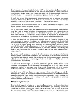 En el mapa de micro zonificación indicativa del Área Metropolitana de Bucaramanga, el
terreno se encuentra localizado en la Zona 8A que corresponde a Zona susceptible a
deslizamientos activos en el norte de Bucaramanga. Sin embargo se debe realizar un
estudio minucioso de suelos en el área a construir para precisar el concepto

El perfil del terreno (lote seleccionado) está conformado por un depósito de arcillas
arenosas del miembro “finos” de la formación Bucaramanga, de coloración marrón,
amarilla y rojiza, con gravas y cantos a partir de 2,5 metros de profundidad.

Presenta estado de consistencia firme a duro en toda la profundidad investigada y tiene
aptitud para soportar las cargas del proyecto.

Por su costado sur pasa la vía al mar, existe un talud que aumenta en el mismo sentido
de la vía (hacia el norte), recubierto o medianamente protegido con vegetación en su
costado oriental, una parte del lote ha sido utilizado como parqueadero, taller y viviendas;
en la parte restante se utiliza como disposición final de escombros no reglamentada,
protegido en el centro y en el perímetro del lote con árboles de altura media y alta

El área así delimitada está ligeramente inclinada hacia el occidente poseyendo una
importante escarpa (escarpa norte) cuyo tope o borde superior se extiende desde el pié
del cerro de Morrorrico y la llamada curva del Diablo o de La Virgen y que hacia el norte
cae en dirección del río Suratá, sobre la margen sur de este entre los lugares conocidos
como Chitota y Café Madrid. Esa escarpa no tiene una superficie inclinada regular sino
que muestra varios niveles, uno inferior donde se encuentra el barrio San Rafael y otro
superior donde se encuentran el Barrio Comuneros, y en uno de sus costados el Barrio
Independencia.

Sobre este costado se observa un corte de estos terrenos que geológicamente ha sido
definida como la Formación Bucaramanga, que consiste de acumulaciones superpuestas
de diferente origen (aluvial, lagunar, torrencial) en cuya superficie se encuentra la meseta
urbanizada y en sus bordes occidentales y entrantes erosionados en cañadas, que drenan
finalmente hacia el río de Oro.

La formación Bucaramanga fue descrita inicialmente por De Porta (1.958), quien
diferenció tres niveles de lo que geomorfológicamente identificó como un abanico aluvial
erosionado asociado en su mayor parte al río Suratá. (Ingeominas, 2.001). En trabajos
posteriores se llegaron a establecer hasta 5 miembros que de la base al techo se les

identificó como calcáreos, órganos, finos, gravoso y limos rojos (Vargas et al). Sin
embargo, en el estudio de Zonificación Sismogeotécnica Indicativa del área metropolitana,
solo se consideraron los 4 últimos, en razón a que el denominado miembro calcáreo es
muy localizado y quizás muy puntual, habiéndosele incorporado al miembro
inmediatamente superior (órganos).

4.3 Tectónica y Sismicidad

En el contexto regional, al hablarse de tectónica, Bucaramanga y su área metropolitana
está enmarcada por los sistemas de fallas Bucaramanga (al oriente) y Suárez (al
occidente) cuyo marco litoestructural y sismicidad se atribuye a una tectónica compresiva
que fue más activa a partir del Mioceno superior, generada por la convergencia este-oeste
 