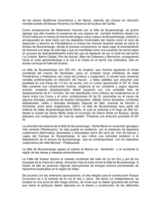 de las placas litosféricas Suramérica y de Nazca, además del choque en dirección
noreste-sureste del bloque Panamá y la influencia de la placa del Caribe.

Como consecuencia del fallamiento inducido por la falla de Bucaramanga, se podría
agregar que ella muestra la presencia de una especie de corredor tectónico desde Los
Curos hasta por lo menos el oriente del antiguo casco urbano de Bucaramanga, cubierto o
enmascarado en este tramo por los depósitos torrenciales del macizo como el cono de
deyección o abanico de Floridablanca e incluso los mismos terrenos donde se ubica la
terraza de Bucaramanga, donde el proceso comprensivo ha dado lugar al levantamiento
de terrenos a lo largo de esta faja y que se manifiesta como una sucesión de cerros bajos
en proceso de desmantelamiento entre los que se destacan de sur a norte los del barrio
La Cumbre, Barrio Caldas, Pan de Azúcar, Altos de Cabecera y Morrorrico, prosiguiendo
hacia el norte aproximándose a la vía a la Costa en el barrio Los Colorados, sitio en
donde concluye la Falla del Suárez.

La falla de Bucaramanga con 220 Km. de longitud, que marcha siguiendo el borde
occidental del macizo de Santander, pone en contacto rocas cristalinas de edad
Precámbrica y Paleozoica con rocas del jurásico y cuaternario. A escala local, presenta
ramales preferenciales en dirección del macizo y fallas satélites que discurren casi
paralelas en una franja de 1.5 km. de ancho, con un rumbo aproximado N 30º W. Esta
falla presenta una componente inversa, vergencia al sur occidente y según algunos
autores, presenta desplazamiento lateral izquierdo con una probable tasa de
desplazamiento de 0.1 mm/año. Se han identificado como indicios de neotectónica en el
tramo entre Los Curos y el cerro Jurisdicciones (N de S), anomalías en el cauce de
algunos drenajes, presencia de facetas triangulares, silletas, lomos alineados, corrientes
desplazadas, valles y drenajes alineados, lagunas de falla, cuencas de tracción y
trincheras, entre otros (Ingeominas, 2001). La falla de Bucaramanga hace parte del
sistema de fallas Bucaramanga-Santa Marta, el cual se extiende a lo largo de 600 km.
desde la ciudad de Santa Marta hasta el municipio de Sativa Norte en Boyacá, donde
adquiere una configuración de “cola de caballo”. Presenta una dirección promedio N 20º
W.

La actividad del sistema de la falla de Bucaramanga - Santa Marta en el período geológico
más reciente (Pleistoceno), ha sido puesta en evidencia por la presencia de depósitos
cuaternarios deformados, levantados y basculados cerca del cerro de Pan de Azúcar y
Lagos del Cacique en Bucaramanga, lo que indica una actividad posterior a la
depositación de la terraza de Bucaramanga que es contemporánea con los depósitos
cuaternarios del valle Mensulí - Piedecuesta.

La falla de Bucaramanga separa al oriente el Macizo de Santander y al occidente la
región de las mesas y mesetas santandereanas.

La Falla del Suárez recorre el costado occidental del valle de río de Oro y pié de los
escarpes de la mesa de Lebrija, chocando más al norte contra la falla de Bucaramanga. A
través de ella se producen algunas atenuaciones de energía sísmica provenientes de
epicentros localizados en la región de Vélez.

De acuerdo con las anteriores apreciaciones, el sitio elegido para la construcción Parque
Comunero es a la entrada de la vía al mar y cerca del barrio La Independencia, se
localiza en una zona de alto riesgo sísmico, de modo que no deben ignorarse las normas
que sobre el particular deben aplicarse en el diseño y construcción de las diferentes
 