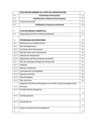 EVALUACIÓN AMBIENTAL ETAPA DE CONSTRUCCIÓN
8.1                                Actividades del Proyecto                       33
8.2                         Identificación y Efecto de los Impactos               33
8.2.1    Componente Social                                                        33
8.3                            Viabilidad y Evaluación Ambiental                  36


9        PLAN DE MANEJO AMBIENTAL                                                 37
9.1      Organización del Plan de Manejo Ambiental…………………                         37


10       PROGRAMAS DE MONITOREO                                                   39
10.1     Monitoreo de La Calidad del Aire                                         39
10.2     Plan de Seguimiento                                                      43
10.2.1   Funciones de la Interventoría                                            43
10.2.2   Plan de Acción de la Interventoría                                       45
10.2.3   Informes de Interventoría                                                45
10.2.4   Seguimiento del Plan de Manejo Ambiental                                 45
10.3     Plan de Contingencia Etapa de Construcción                               46
10.3.1   Objetivos                                                                46
10.3.2   Alcance y Cobertura                                                      47
10.3.3   Contingencias Contempladas                                               47
10.3.4   Estructura del Plan                                                      48
10.3.5   Plan Estratégico                                                         48
10.3.6   Plan de Acción                                                           68
         Integración del Plan de Emergencia con el Plan Local de Emergencia del
10.3.7   Municipio                                                                71
10.3.7   Comité local de emergencia
.1                                                                                72
10.3.7   Comité operativo
.2                                                                                73
10.3.7   Comité técnico
.3                                                                                75
10.3.7   Apoyo de comité local de emergencia
.4                                                                                76
 