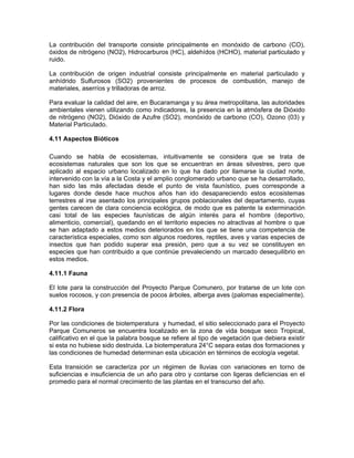 La contribución del transporte consiste principalmente en monóxido de carbono (CO),
óxidos de nitrógeno (NO2), Hidrocarburos (HC), aldehídos (HCHO), material particulado y
ruido.

La contribución de origen industrial consiste principalmente en material particulado y
anhídrido Sulfurosos (SO2) provenientes de procesos de combustión, manejo de
materiales, aserríos y trilladoras de arroz.

Para evaluar la calidad del aire, en Bucaramanga y su área metropolitana, las autoridades
ambientales vienen utilizando como indicadores, la presencia en la atmósfera de Dióxido
de nitrógeno (NO2), Dióxido de Azufre (SO2), monóxido de carbono (CO), Ozono (03) y
Material Particulado.

4.11 Aspectos Bióticos

Cuando se habla de ecosistemas, intuitivamente se considera que se trata de
ecosistemas naturales que son los que se encuentran en áreas silvestres, pero que
aplicado al espacio urbano localizado en lo que ha dado por llamarse la ciudad norte,
intervenido con la vía a la Costa y el amplio conglomerado urbano que se ha desarrollado,
han sido las más afectadas desde el punto de vista faunístico, pues corresponde a
lugares donde desde hace muchos años han ido desapareciendo estos ecosistemas
terrestres al irse asentado los principales grupos poblacionales del departamento, cuyas
gentes carecen de clara conciencia ecológica, de modo que es patente la exterminación
casi total de las especies faunísticas de algún interés para el hombre (deportivo,
alimenticio, comercial), quedando en el territorio especies no atractivas al hombre o que
se han adaptado a estos medios deteriorados en los que se tiene una competencia de
característica especiales, como son algunos roedores, reptiles, aves y varias especies de
insectos que han podido superar esa presión, pero que a su vez se constituyen en
especies que han contribuido a que continúe prevaleciendo un marcado desequilibrio en
estos medios.

4.11.1 Fauna

El lote para la construcción del Proyecto Parque Comunero, por tratarse de un lote con
suelos rocosos, y con presencia de pocos árboles, alberga aves (palomas especialmente).

4.11.2 Flora

Por las condiciones de biotemperatura y humedad, el sitio seleccionado para el Proyecto
Parque Comuneros se encuentra localizado en la zona de vida bosque seco Tropical,
calificativo en el que la palabra bosque se refiere al tipo de vegetación que debiera existir
si esta no hubiese sido destruida. La biotemperatura 24°C separa estas dos formaciones y
las condiciones de humedad determinan esta ubicación en términos de ecología vegetal.

Esta transición se caracteriza por un régimen de lluvias con variaciones en torno de
suficiencias e insuficiencia de un año para otro y contarse con ligeras deficiencias en el
promedio para el normal crecimiento de las plantas en el transcurso del año.
 