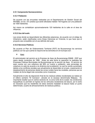 4.12 Componente Socioeconómico

4.12.1 Población

De acuerdo con las encuestas realizadas por el Departamento de Gestión Social del
INVISBU, en los 231 predios que serán afectados habitan 193 hogares con una población
de 1000 habitantes.

Así mismo se contabilizan aproximadamente 120 habitantes de la calle en el área de
influencia.

4.12.2 Uso del suelo

Las zonas donde se desarrollarán las diferentes estaciones, de acuerdo con el código de
Urbanismo, están clasificadas como Áreas Intensivas en Vivienda, lo que hace que el
proyecto sea compatible con el uso definido del suelo.

4.12.3 Servicios Públicos

De acuerdo al Plan de Ordenamiento Territorial (POT) de Bucaramanga los servicios
públicos con los que cuenta la mayoría de los domicilios en el municipio son:

         Aseo

El administrador del servicio es la Empresa de Aseo de Bucaramanga EMAB - ESP que
opera desde noviembre de 1998. Antes de esta fecha la operación la realizaba las
Empresas Públicas Municipales de Bucaramanga por la sección de Aseo. El servicio de
aseo cuenta con una cobertura del 98% en cuanto a población, este porcentaje de
cobertura no está de acuerdo a la dinámica de la población, la cual ha venido aumentado
debido a los conflictos sociales que actualmente se desarrollan en el país, ocasionando el
desplazamiento de personas desde las zonas rurales hacia las ciudades, personas que se
instalan de forma ilegal más conocidas como invasiones.

Actualmente el sitio de disposición final de los residuos sólidos recolectados se realiza en
el relleno sanitario “El Carrasco”, ubicado en la escarpa denominada Malpaso. Es
importante resaltar que en ciertos sectores de la zona norte de la ciudad, las condiciones
topográficas no permiten el ingreso de los vehículos recolectores de basura, por lo tanto
es necesario que los residentes de estos sectores trasladen la basura hasta un punto
determinado, (cuarto de almacenamiento de residuos público).
 