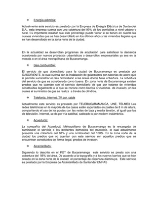 Energía eléctrica:

Actualmente este servicio es prestado por la Empresa de Energía Eléctrica de Santander
S.A., esta empresa cuenta con una cobertura del 99% de los domicilios a nivel urbano y
rural. Es importante resaltar que este porcentaje puede variar si se tienen en cuenta las
nuevas viviendas que se han desarrollado en los últimos años y las viviendas ilegales que
se han desarrollado en la zona norte de la ciudad.



En la actualidad se desarrollan programas de ampliación para satisfacer la demanda
ocasionada por nuevos proyectos urbanísticos o desarrollos empresariales ya sea en la
meseta o en el área metropolitana de Bucaramanga.

         Gas combustible:

El servicio de gas domiciliario para la ciudad de Bucaramanga es prestado por
GASORIENTE, la cual cuenta con la instalación de gasoductos con tuberías de acero que
le permite suministrar el Gas domiciliario a las áreas donde tiene cobertura. La cobertura
del servicio de gas es considerada como buena. En zona norte de Bucaramanga existen
predios que no cuentan con el servicio domiciliario de gas por tratarse de viviendas
constituidas ilegalmente o lo que se conoce como barrios o viviendas de invasión, en las
cuales el suministro de gas se realiza a través de cilindros.

         Telefonía, Internet, TV por cable

Actualmente este servicio es prestado por TELEBUCARAMANGA, UNE, TELMEX Las
redes telefónicas en la mayoría de los casos están soportadas en postes de 8 m de altura,
compartiendo el uso de los postes con las redes de baja y media tensión, al igual que las
de televisión. Internet, se da por vía satelital, cableado o por modem inalámbrico.

         Acueducto:

La compañía del Acueducto Metropolitano de Bucaramanga es la encargada de
suministrar el servicio a los diferentes domicilios del municipio, el cual actualmente
presenta una cobertura del 98% y una continuidad del 100%. En la zona norte de la
ciudad los predios que no cuentan con este servicio son aquellos predios que se
encuentran constituidos de forma ilegal, predios de invasión.

         Alcantarillado:

Siguiendo lo descrito en el POT de Bucaramanga este servicio se presta con una
cobertura del 98% del área. De acuerdo a la topografía y a los nuevos barrios que se han
creado en la zona norte de la ciudad el porcentaje de cobertura disminuye. Este servicio
es prestado por la Empresa de Alcantarillado de Santander EMPAS
 