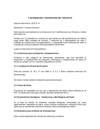 5. INFORMACIÓN Y DESCRIPCIÓN DEL PROYECTO

Área de intervención: 52.612 m2

Destinación: Vivienda-Comercio

Este proyecto será destinado a la construcción de 15 edificaciones con 20 pisos o niveles
para cada una.

Contara con 12 unidades de vivienda por piso dando así 240 apartamentos por edificio
luego serian 3600 unidades de vivienda. Y dispondrá de 1 parqueaderos por cada 7
unidades de vivienda para 514 parqueaderos y 1 parqueadero para visitantes por cada 12
unidades de vivienda quedando 300 parqueaderos adicionales.

Luego en total serian 814 parqueaderos.

5.1 Condiciones para Localización y Emplazamiento

Conforme a esta categoría de lineamientos ambientales, solo será permitido la
localización y emplazamiento de proyectos urbanísticos o arquitectónicos en áreas en
donde se cumplan con los requisitos dispuestos en el POT.

5.1.1 Localización General del Proyecto

Entre las carreras 15, 16 y 17 con calles 4, 5, 6 y 7 Barrio chapinero Municipio de
Bucaramanga.

Ver anexo. Cartas catastro localización general del proyecto


5.1.2 Usos del Suelo

El proyecto es compatible con los usos y tratamientos del suelo urbano definidos en el
POT. Su destinación será para vivienda, actividad residencial Tipo 3.

5.2 Características Geológicas – Geotécnicas y Morfológicas del Suelo

En el área de estudio se presentan unidades litológicas, compuestas por rocas
sedimentarias y depósitos de suelos; cuyos nombres corresponde a miembros limos rojos
(Qblr) que es característico del lote en estudio y llenos antropogénicos (Qllm).

5.3 Parámetros para el Diseño de Cimentaciones

Este numeral dependerá del estudio de suelos que se elabore.
 