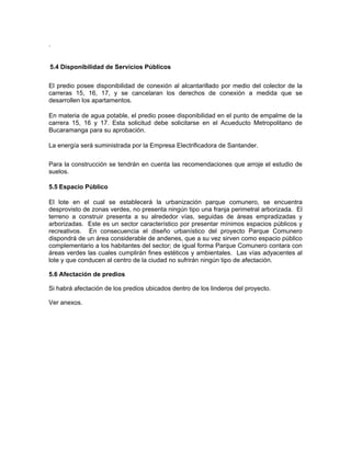 .


5.4 Disponibilidad de Servicios Públicos

El predio posee disponibilidad de conexión al alcantarillado por medio del colector de la
carreras 15, 16, 17, y se cancelaran los derechos de conexión a medida que se
desarrollen los apartamentos.

En materia de agua potable, el predio posee disponibilidad en el punto de empalme de la
carrera 15, 16 y 17. Esta solicitud debe solicitarse en el Acueducto Metropolitano de
Bucaramanga para su aprobación.

La energía será suministrada por la Empresa Electrificadora de Santander.

Para la construcción se tendrán en cuenta las recomendaciones que arroje el estudio de
suelos.

5.5 Espacio Público

El lote en el cual se establecerá la urbanización parque comunero, se encuentra
desprovisto de zonas verdes, no presenta ningún tipo una franja perimetral arborizada. El
terreno a construir presenta a su alrededor vías, seguidas de áreas empradizadas y
arborizadas. Este es un sector característico por presentar mínimos espacios públicos y
recreativos. En consecuencia el diseño urbanístico del proyecto Parque Comunero
dispondrá de un área considerable de andenes, que a su vez sirven como espacio público
complementario a los habitantes del sector; de igual forma Parque Comunero contara con
áreas verdes las cuales cumplirán fines estéticos y ambientales. Las vías adyacentes al
lote y que conducen al centro de la ciudad no sufrirán ningún tipo de afectación.

5.6 Afectación de predios

Si habrá afectación de los predios ubicados dentro de los linderos del proyecto.

Ver anexos.
 