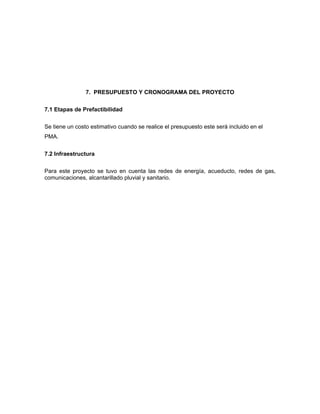 7. PRESUPUESTO Y CRONOGRAMA DEL PROYECTO

7.1 Etapas de Prefactibilidad


Se tiene un costo estimativo cuando se realice el presupuesto este será incluido en el
PMA.


7.2 Infraestructura

Para este proyecto se tuvo en cuenta las redes de energía, acueducto, redes de gas,
comunicaciones, alcantarillado pluvial y sanitario.
 