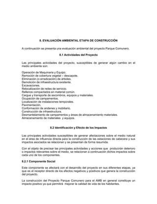 8. EVALUACIÓN AMBIENTAL ETAPA DE CONSTRUCCIÓN

A continuación se presenta una evaluación ambiental del proyecto Parque Comunero.

                             8.1 Actividades del Proyecto

Las principales actividades del proyecto, susceptibles de generar algún cambio en el
medio ambiente son:

Operación de Maquinaria y Equipo.
Remoción de cobertura vegetal – descapote.
Eliminación (o erradicación) de árboles.
Demolición de infraestructura existente.
Excavaciones.
Relocalización de redes de servicio.
Rellenos compactados en material común.
Cargue y transporte de escombros, equipos y materiales.
Ocupación de campamentos.
Localización de instalaciones temporales.
Pavimentación.
Conformación de andenes y mobiliario.
Construcción de infraestructura.
Desmantelamiento de campamentos y áreas de almacenamiento materiales.
Almacenamiento de materiales y equipos.


                      8.2 Identificación y Efecto de los Impactos

Las principales actividades susceptibles de generar afectaciones sobre el medio natural
en el área de influencia directa para la construcción de las estaciones de cabecera y sus
impactos asociados se relacionan y se presentan de forma resumida.

Con el objeto de precisar las principales actividades y acciones que producirán deterioro
o impactos relevantes sobre el medio, se relacionan a continuación dichos impactos sobre
cada uno de los componentes.

8.2.1 Componente Social

Este componente se afectará con el desarrollo del proyecto en sus diferentes etapas, ya
que es el receptor directo de los efectos negativos y positivos que genera la construcción
del proyecto.

La construcción del Proyecto Parque Comunero para el AMB en general constituye un
impacto positivo ya que permitirá mejorar la calidad de vida de los habitantes.
 