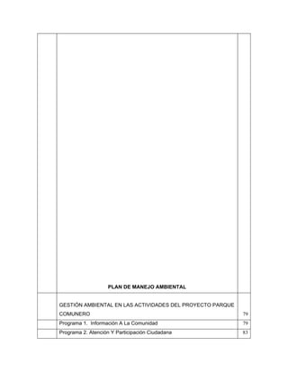 PLAN DE MANEJO AMBIENTAL


GESTIÓN AMBIENTAL EN LAS ACTIVIDADES DEL PROYECTO PARQUE
COMUNERO                                                   79
Programa 1. Información A La Comunidad                     79
Programa 2. Atención Y Participación Ciudadana             83
 