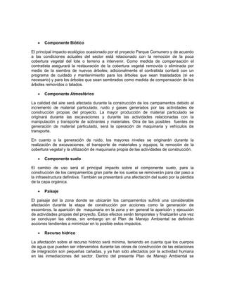 •   Componente Biótico

El principal impacto ecológico ocasionado por el proyecto Parque Comunero y de acuerdo
a las condiciones actuales del sector está relacionado con la remoción de la poca
cobertura vegetal del lote o terreno a intervenir. Como medida de compensación el
contratista asegurará la restauración de la cobertura vegetal removida o eliminada por
medio de la siembra de nuevos árboles; adicionalmente el contratista contará con un
programa de cuidado y mantenimiento para los árboles que sean trasladados (si es
necesario) y para los árboles que sean sembrados como medida de compensación de los
árboles removidos o talados.

     •   Componente Atmosférico

La calidad del aire será afectada durante la construcción de los campamentos debido al
incremento de material particulado, ruido y gases generados por las actividades de
construcción propias del proyecto. La mayor producción de material particulado se
originará durante las excavaciones y durante las actividades relacionadas con la
manipulación y transporte de sobrantes y materiales. Otra de las posibles fuentes de
generación de material particulado, será la operación de maquinaria y vehículos de
transporte.

En cuanto a la generación de ruido, los mayores niveles se originarán durante la
realización de excavaciones, el transporte de materiales y equipos, la remoción de la
cobertura vegetal y la utilización de maquinaria propia de las actividades de construcción.

     •   Componente suelo

El cambio de uso será el principal impacto sobre el componente suelo, para la
construcción de los campamentos gran parte de los suelos se removerán para dar paso a
la infraestructura definitiva. También se presentará una afectación del suelo por la pérdida
de la capa orgánica.

     •   Paisaje

El paisaje del la zona donde se ubicarán los campamentos sufrirá una considerable
afectación durante la etapa de construcción por acciones como la generación de
escombros, la aparición de maquinaria en la zona y en general la aparición y ejecución
de actividades propias del proyecto. Estos efectos serán temporales y finalizarán una vez
se concluyan las obras, sin embargo en el Plan de Manejo Ambiental se definirán
acciones tendientes a minimizar en lo posible estos impactos.

     •   Recurso hídrico

La   afectación sobre el recurso hídrico será mínima, teniendo en cuenta que los cuerpos
de   agua que pueden ser intervenidos durante las obras de construcción de las estaciones
de   integración son pequeñas cañadas, y ya han sido afectados por la actividad humana
en    las inmediaciones del sector. Dentro del presente Plan de Manejo Ambiental se
 