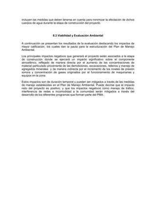 incluyen las medidas que deben tenerse en cuenta para minimizar la afectación de dichos
cuerpos de agua durante la etapa de construcción del proyecto.



                        8.3 Viabilidad y Evaluación Ambiental

A continuación se presentan los resultados de la evaluación destacando los impactos de
mayor calificación, los cuales dan la pauta para la estructuración del Plan de Manejo
Ambiental.

Los principales impactos negativos que generará el proyecto están asociados a la etapa
de construcción donde se ejercerá un impacto significativo sobre el componente
atmosférico, reflejado de manera directa por el aumento de las concentraciones de
material particulado proveniente de las demoliciones, excavaciones, rellenos y manejo de
agregados minerales y de manera indirecta por el incremento de los niveles de presión
sonora y concentración de gases originados por el funcionamiento de maquinarias y
equipos en la zona.

Estos impactos son de duración temporal y pueden ser mitigados a través de las medidas
de manejo establecidas en el Plan de Manejo Ambiental. Puede decirse que el impacto
neto del proyecto es positivo, y que los impactos negativos como manejo de tráfico,
interferencia de redes e incomodidad a la comunidad serán mitigados a través del
desarrollo de los diferentes programas que forman parte del PMA.
 