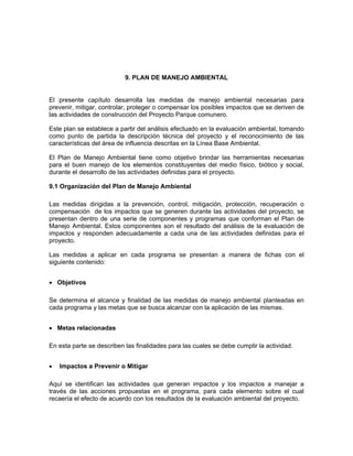 9. PLAN DE MANEJO AMBIENTAL


El presente capítulo desarrolla las medidas de manejo ambiental necesarias para
prevenir, mitigar, controlar, proteger o compensar los posibles impactos que se deriven de
las actividades de construcción del Proyecto Parque comunero.

Este plan se establece a partir del análisis efectuado en la evaluación ambiental, tomando
como punto de partida la descripción técnica del proyecto y el reconocimiento de las
características del área de influencia descritas en la Línea Base Ambiental.

El Plan de Manejo Ambiental tiene como objetivo brindar las herramientas necesarias
para el buen manejo de los elementos constituyentes del medio físico, biótico y social,
durante el desarrollo de las actividades definidas para el proyecto.

9.1 Organización del Plan de Manejo Ambiental

Las medidas dirigidas a la prevención, control, mitigación, protección, recuperación o
compensación de los impactos que se generen durante las actividades del proyecto, se
presentan dentro de una serie de componentes y programas que conforman el Plan de
Manejo Ambiental. Estos componentes son el resultado del análisis de la evaluación de
impactos y responden adecuadamente a cada una de las actividades definidas para el
proyecto.

Las medidas a aplicar en cada programa se presentan a manera de fichas con el
siguiente contenido:


• Objetivos

Se determina el alcance y finalidad de las medidas de manejo ambiental planteadas en
cada programa y las metas que se busca alcanzar con la aplicación de las mismas.


• Metas relacionadas

En esta parte se describen las finalidades para las cuales se debe cumplir la actividad.


•   Impactos a Prevenir o Mitigar

Aquí se identifican las actividades que generan impactos y los impactos a manejar a
través de las acciones propuestas en el programa, para cada elemento sobre el cual
recaería el efecto de acuerdo con los resultados de la evaluación ambiental del proyecto.
 