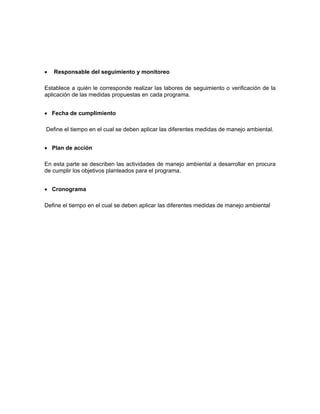 •   Responsable del seguimiento y monitoreo

Establece a quién le corresponde realizar las labores de seguimiento o verificación de la
aplicación de las medidas propuestas en cada programa.


• Fecha de cumplimiento

Define el tiempo en el cual se deben aplicar las diferentes medidas de manejo ambiental.


• Plan de acción

En esta parte se describen las actividades de manejo ambiental a desarrollar en procura
de cumplir los objetivos planteados para el programa.


• Cronograma

Define el tiempo en el cual se deben aplicar las diferentes medidas de manejo ambiental
 