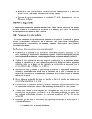 Normas de para ruido a nivel de salud ocupacional contempladas en la resolución
       Nº 001792 de 1990 de los Ministerios de Salud y Trabajo.

       Normas de ruido consignadas en la resolución Nº 08321 de Agosto de 1983 del
       Ministerio de Salud.

10.2 Plan de Seguimiento

El seguimiento ambiental a las obras se realizará a través de dos instancias: La primera
de ellas, mediante la Interventoría ambiental y la segunda por medio de auditorías
ambientales internas por parte del contratista.

10.2.1 Funciones de la Interventoría

La función ambiental de la Interventoría consiste en supervisar y controlar la gestión
técnica y administrativa desarrollada por el contratista para que durante todo el proceso
constructivo se de cumplimiento a las acciones y medidas contenidas en cada programa
de manejo establecido.

Son funciones del grupo interventor ambiental y social:

   Verificar que la totalidad de las actividades en la obra cumplan a cabalidad con las
   leyes, decretos y/o resoluciones ambientales vigentes y verificar la adopción por parte
   del contratista de las medidas correctivas previstas en el Plan de Manejo Ambiental..

   Verificar la disponibilidad de recursos económicos y técnicos por el contratista antes y
   durante la ejecución de la obra, vigilar el cumplimiento de las normas de seguridad
   industrial, velar por el buen uso de materiales y herramientas y supervisar que el
   personal técnico del contratista sea el idóneo.

   Inspeccionar antes y durante la ejecución de la obra que la maquinaria, herramienta,
   insumos y materiales sean aptas para el desarrollo de la obra y cumplan con las
   especificaciones técnicas y ambientales y mediante acto justificado exigir el retiro de
   elementos no aptos.

   Llevar bitácora ambiental de obra, en donde se hará el registro del seguimiento
   ambiental y social diario de la obra.

   Coordinar con el contratista de obra y la oficina ambiental del proyecto la realización
   de los comités ambientales de obra cada semana y levantar acta de cada comité.

   Verificar que cuando ocurran cambios en los diseños, en obra o en las actividades
   constructivas que impliquen modificación en la información ambiental entregada o en
   las medidas ambientales tomadas, se mantenga actualizado el Plan de Manejo
   Ambiental.

   Garantizar que en obra se encuentren los siguientes documentos a disposición de la
   Autoridad Ambiental:

         •   Copia del Plan de Manejo Ambiental.
 