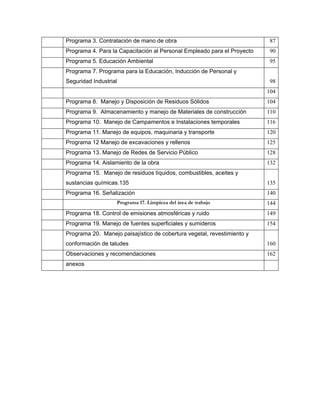 Programa 3. Contratación de mano de obra                                  87
Programa 4. Para la Capacitación al Personal Empleado para el Proyecto    90
Programa 5. Educación Ambiental                                           95
Programa 7. Programa para la Educación, Inducción de Personal y
Seguridad Industrial                                                      98
                                                                         104
Programa 8. Manejo y Disposición de Residuos Sólidos                     104
Programa 9. Almacenamiento y manejo de Materiales de construcción        110
Programa 10. Manejo de Campamentos e Instalaciones temporales            116
Programa 11. Manejo de equipos, maquinaria y transporte                  120
Programa 12 Manejo de excavaciones y rellenos                            125
Programa 13. Manejo de Redes de Servicio Público                         128
Programa 14. Aislamiento de la obra                                      132
Programa 15. Manejo de residuos líquidos, combustibles, aceites y
sustancias químicas.135                                                  135
Programa 16. Señalización                                                140
                   Programa 17. Limpieza del área de trabajo             144
Programa 18. Control de emisiones atmosféricas y ruido                   149
Programa 19. Manejo de fuentes superficiales y sumideros                 154
Programa 20. Manejo paisajístico de cobertura vegetal, revestimiento y
conformación de taludes                                                  160
Observaciones y recomendaciones                                          162
anexos
 