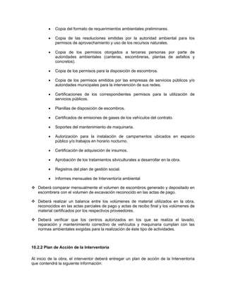 •   Copia del formato de requerimientos ambientales preliminares.

         •   Copia de las resoluciones emitidas por la autoridad ambiental para los
             permisos de aprovechamiento y uso de los recursos naturales.

         •   Copia de los permisos otorgados a terceras personas por parte de
             autoridades ambientales (canteras, escombreras, plantas de asfaltos y
             concretos).

         •   Copia de los permisos para la disposición de escombros.

         •   Copia de los permisos emitidos por las empresas de servicios públicos y/o
             autoridades municipales para la intervención de sus redes.

         •   Certificaciones de los correspondientes permisos para la utilización de
             servicios públicos.

         •   Planillas de disposición de escombros.

         •   Certificados de emisiones de gases de los vehículos del contrato.

         •   Soportes del mantenimiento de maquinaria.

         •   Autorización para la instalación de campamentos ubicados en espacio
             público y/o trabajos en horario nocturno.

         •   Certificación de adquisición de insumos.

         •   Aprobación de los tratamientos silviculturales a desarrollar en la obra.

         •   Registros del plan de gestión social.

         •   Informes mensuales de Interventoría ambiental

   Deberá comparar mensualmente el volumen de escombros generado y depositado en
   escombrera con el volumen de excavación reconocido en las actas de pago.

   Deberá realizar un balance entre los volúmenes de material utilizados en la obra,
   reconocidos en las actas parciales de pago y actas de recibo final y los volúmenes de
   material certificados por los respectivos proveedores.

   Deberá verificar que los centros autorizados en los que se realiza el lavado,
   reparación y mantenimiento correctivo de vehículos y maquinaria cumplan con las
   normas ambientales exigidas para la realización de éste tipo de actividades.



10.2.2 Plan de Acción de la Interventoría

Al inicio de la obra, el interventor deberá entregar un plan de acción de la Interventoría
que contendrá la siguiente información:
 