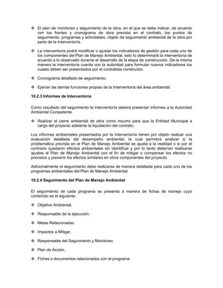 El plan de monitoreo y seguimiento de la obra, en el que se debe indicar, de acuerdo
   con los frentes y cronograma de obra prevista en el contrato, los puntos de
   seguimiento, programas y actividades, objeto de seguimiento ambiental de la obra por
   parte de la Interventoría.

   La interventoría podrá modificar o ajustar los indicadores de gestión para cada uno de
   los componentes del Plan de Manejo Ambiental, esto lo determinará la interventoría de
   acuerdo a lo observado durante el desarrollo de la etapa de construcción. De la misma
   manera la interventoría cuenta con la autoridad para formular nuevos indicadores los
   cuales deben ser presentados por el contratista constructor.

   Cronograma detallado de seguimiento.

   Ejercer las demás funciones propias de la Interventoría del área ambiental.

10.2.3 Informes de Interventoría

Como resultado del seguimiento la Interventoría deberá presentar informes a la Autoridad
Ambiental Competente.

   Realizar el cierre ambiental de obra como insumo para que la Entidad Municipal a
   cargo del proyecto adelante la liquidación del contrato.

Los informes ambientales presentados por la Interventoría tienen por objeto realizar una
evaluación detallada del desempeño ambiental, la cual permitirá analizar si la
problemática prevista en el Plan de Manejo Ambiental se ajusta a la realidad o si por el
contrario quedaron efectos ambientales sin identificar y por lo tanto deberían realizarse
ajustes al Plan de Manejo Ambiental con el fin de mitigar o compensar los efectos no
previstos y prevenir los efectos similares en otros componentes del proyecto.

Adicionalmente el seguimiento debe realizarse de manera detallada para cada uno de los
programas ambientales del Plan de Manejo Ambiental.

10.2.4 Seguimiento del Plan de Manejo Ambiental

El seguimiento de cada programa se presenta a manera de fichas de manejo cuyo
contenido es el siguiente:

   Objetivo Ambiental.

   Responsable de la ejecución.

   Metas Relacionadas.

   Impactos a Mitigar.

   Responsable del Seguimiento y Monitoreo.

   Plan de Acción.

   Fichas o documentos relacionados con el programa.
 