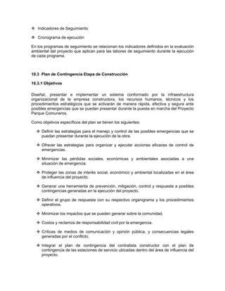 Indicadores de Seguimiento

   Cronograma de ejecución

En los programas de seguimiento se relacionan los indicadores definidos en la evaluación
ambiental del proyecto que aplican para las labores de seguimiento durante la ejecución
de cada programa.



10.3 Plan de Contingencia Etapa de Construcción

10.3.1 Objetivos

Diseñar, presentar e implementar un sistema conformado por la infraestructura
organizacional de la empresa constructora, los recursos humanos, técnicos y los
procedimientos estratégicos que se activarán de manera rápida, efectiva y segura ante
posibles emergencias que se puedan presentar durante la puesta en marcha del Proyecto
Parque Comuneros.

Como objetivos específicos del plan se tienen los siguientes:

     Definir las estrategias para el manejo y control de las posibles emergencias que se
     puedan presentar durante la ejecución de la obra.

     Ofrecer las estrategias para organizar y ejecutar acciones eficaces de control de
     emergencias.

     Minimizar las pérdidas sociales, económicas y ambientales asociadas a una
     situación de emergencia.

     Proteger las zonas de interés social, económico y ambiental localizadas en el área
     de influencia del proyecto.

     Generar una herramienta de prevención, mitigación, control y respuesta a posibles
     contingencias generadas en la ejecución del proyecto.

     Definir el grupo de respuesta con su respectivo organigrama y los procedimientos
     operativos.

     Minimizar los impactos que se pueden generar sobre la comunidad.

     Costos y reclamos de responsabilidad civil por la emergencia.

     Críticas de medios de comunicación y opinión pública, y consecuencias legales
     generadas por el conflicto.

     Integrar el plan de contingencia del contratista constructor con el plan de
     contingencia de las estaciones de servicio ubicadas dentro del área de influencia del
     proyecto.
 