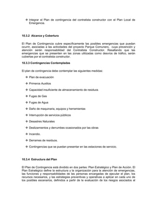 Integrar el Plan de contingencia del contratista constructor con el Plan Local de
     Emergencia.



10.3.2 Alcance y Cobertura

El Plan de Contingencia cubre específicamente las posibles emergencias que puedan
ocurrir, asociadas a las actividades del proyecto Parque Comunero, cuya prevención y
atención serán responsabilidad del Contratista Constructor. Resaltando que las
emergencias que se presenten en las zonas utilizadas como desvíos de tráfico, serán
cubiertas por el contratista constructor.

10.3.3 Contingencias Contempladas

El plan de contingencia debe contemplar las siguientes medidas:

     Plan de evacuación

     Primeros Auxilios

     Capacidad insuficiente de almacenamiento de residuos

     Fugas de Gas

     Fugas de Agua

     Daño de maquinaria, equipos y herramientas

     Interrupción de servicios públicos

     Desastres Naturales

     Deslizamientos y derrumbes ocasionados por las obras

     Incendio.

     Derrames de residuos.

     Contingencias que se puedan presentar en las estaciones de servicio.



10.3.4 Estructura del Plan

El Plan de Contingencia está dividido en dos partes: Plan Estratégico y Plan de Acción. El
Plan Estratégico define la estructura y la organización para la atención de emergencias,
las funciones y responsabilidades de las personas encargadas de ejecutar el plan, los
recursos necesarios, y las estrategias preventivas y operativas a aplicar en cada uno de
los posibles escenarios, definidos a partir de la evaluación de los riesgos asociados al
 