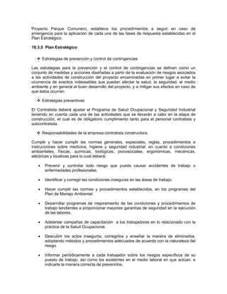Proyecto Parque Comunero, establece los procedimientos a seguir en caso de
emergencia para la aplicación de cada una de las fases de respuesta establecidas en el
Plan Estratégico.

10.3.5 Plan Estratégico

       Estrategias de prevención y control de contingencias

Las estrategias para la prevención y el control de contingencias se definen como un
conjunto de medidas y acciones diseñadas a partir de la evaluación de riesgos asociados
a las actividades de construcción del proyecto encaminadas en primer lugar a evitar la
ocurrencia de eventos indeseables que puedan afectar la salud, la seguridad, el medio
ambiente y en general el buen desarrollo del proyecto, y a mitigar sus efectos en caso de
que éstos ocurran.

       Estrategias preventivas

El Contratista deberá ajustar el Programa de Salud Ocupacional y Seguridad Industrial
teniendo en cuenta cada una de las actividades que se llevarán a cabo en la etapa de
construcción, el cual es de obligatorio cumplimiento tanto para el personal contratista y
subcontratista.

       Responsabilidades de la empresa contratista constructora.

Cumplir y hacer cumplir las normas generales, especiales, reglas, procedimientos e
instrucciones sobre medicina, higiene y seguridad industrial, en cuanto a condiciones
ambientales, físicas, químicas, biológicas, psicosociales, ergonómicas, mecánicas,
eléctricas y locativas para lo cual deberá:

   •    Prevenir y controlar todo riesgo que pueda causar accidentes de trabajo o
        enfermedades profesionales.

   •    Identificar y corregir las condiciones inseguras en las áreas de trabajo.

   •    Hacer cumplir las normas y procedimientos establecidos, en los programas del
        Plan de Manejo Ambiental

   •    Desarrollar programas de mejoramiento de las condiciones y procedimientos de
        trabajo tendientes a proporcionar mayores garantías de seguridad en la ejecución
        de las labores.

   •    Adelantar campañas de capacitación a los trabajadores en lo relacionado con la
        práctica de la Salud Ocupacional.

   •    Descubrir los actos inseguros, corregirlos y enseñar la manera de eliminarlos,
        adoptando métodos y procedimientos adecuados de acuerdo con la naturaleza del
        riesgo.

   •    Informar periódicamente a cada trabajador sobre los riesgos específicos de su
        puesto de trabajo, así como los existentes en el medio laboral en que actúan, e
        indicarle la manera correcta de prevenirlos.
 