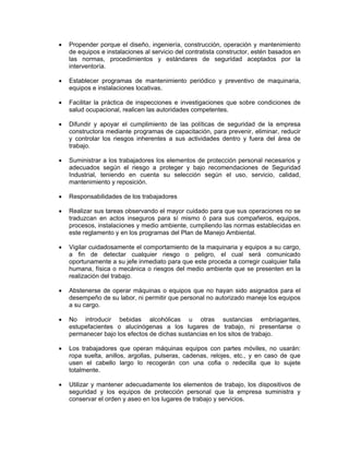 •   Propender porque el diseño, ingeniería, construcción, operación y mantenimiento
    de equipos e instalaciones al servicio del contratista constructor, estén basados en
    las normas, procedimientos y estándares de seguridad aceptados por la
    interventoría.

•   Establecer programas de mantenimiento periódico y preventivo de maquinaria,
    equipos e instalaciones locativas.

•   Facilitar la práctica de inspecciones e investigaciones que sobre condiciones de
    salud ocupacional, realicen las autoridades competentes.

•   Difundir y apoyar el cumplimiento de las políticas de seguridad de la empresa
    constructora mediante programas de capacitación, para prevenir, eliminar, reducir
    y controlar los riesgos inherentes a sus actividades dentro y fuera del área de
    trabajo.

•   Suministrar a los trabajadores los elementos de protección personal necesarios y
    adecuados según el riesgo a proteger y bajo recomendaciones de Seguridad
    Industrial, teniendo en cuenta su selección según el uso, servicio, calidad,
    mantenimiento y reposición.

•   Responsabilidades de los trabajadores

•   Realizar sus tareas observando el mayor cuidado para que sus operaciones no se
    traduzcan en actos inseguros para sí mismo ó para sus compañeros, equipos,
    procesos, instalaciones y medio ambiente, cumpliendo las normas establecidas en
    este reglamento y en los programas del Plan de Manejo Ambiental.

•   Vigilar cuidadosamente el comportamiento de la maquinaria y equipos a su cargo,
    a fin de detectar cualquier riesgo o peligro, el cual será comunicado
    oportunamente a su jefe inmediato para que este proceda a corregir cualquier falla
    humana, física o mecánica o riesgos del medio ambiente que se presenten en la
    realización del trabajo.

•   Abstenerse de operar máquinas o equipos que no hayan sido asignados para el
    desempeño de su labor, ni permitir que personal no autorizado maneje los equipos
    a su cargo.

•   No introducir bebidas alcohólicas u otras sustancias embriagantes,
    estupefacientes o alucinógenas a los lugares de trabajo, ni presentarse o
    permanecer bajo los efectos de dichas sustancias en los sitos de trabajo.

•   Los trabajadores que operan máquinas equipos con partes móviles, no usarán:
    ropa suelta, anillos, argollas, pulseras, cadenas, relojes, etc., y en caso de que
    usen el cabello largo lo recogerán con una cofia o redecilla que lo sujete
    totalmente.

•   Utilizar y mantener adecuadamente los elementos de trabajo, los dispositivos de
    seguridad y los equipos de protección personal que la empresa suministra y
    conservar el orden y aseo en los lugares de trabajo y servicios.
 