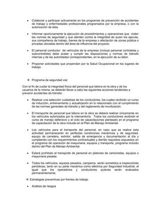 •    Colaborar y participar activamente en los programas de prevención de accidentes
        de trabajo y enfermedades profesionales programados por la empresa, o con la
        autorización de ésta.

   •    Informar oportunamente la ejecución de procedimientos y operaciones que violen
        las normas de seguridad y que atenten contra la integridad de quien los ejecuta,
        sus compañeros de trabajo, bienes de la empresa o afectación de zonas pública o
        privadas ubicadas dentro del área de influencia del proyecto.

   •    El personal conductor de vehículos de la empresa (incluye personal contratista y
        subcontratista) debe acatar y cumplir las disposiciones y normas de tránsito
        internas y de las autoridades correspondientes, en la ejecución de su labor.

   •    Proponer actividades que propendan por la Salud Ocupacional en los lugares de
        trabajo.



        Programa de seguridad vial

Con el fin de cuidar la integridad física del personal que labora en la obra y de los
usuarios de la misma, se deberán llevar a cabo las siguientes acciones tendientes a
prevenir accidentes de tránsito:

   •    Realizar una selección cuidadosa de los conductores, los cuales recibirán un curso
        de inducción, entrenamiento y actualización en lo relacionado con el cumplimiento
        de las normas generales de tránsito y del reglamento de movilización.

   •    El transporte de personal que labora en la obra se deberá realizar únicamente en
        los vehículos autorizados por la interventoría. Todos los conductores recibirán el
        curso de manejo defensivo y el ciclo de capacitaciones planteado en el programa
        de capacitación de la obra incluido en el Plan de Manejo Ambiental.

   •    Los vehículos para el transporte del personal, en caso que se realice esta
        actividad permanecerán en perfectas condiciones mecánicas y de seguridad,
        equipo de carretera, extintor, salida de emergencia y documentación al día y
        cumpliendo con los requerimientos contractuales y demás requisitos expuestos en
        el programa de operación de maquinaria, equipos y transporte, programa incluido
        dentro del Plan de Manejo Ambiental.

   •    Estará prohibido el transporte de personal en platones de camionetas, equipos o
        maquinaria pesada.

   •    Todos los vehículos, equipos pesados, camperos, serán sometidos a inspecciones
        periódicas, tanto en su parte mecánica como eléctrica por Seguridad Industrial, al
        igual que los operadores y conductores quienes serán evaluados
        permanentemente.

       Estrategias preventivas por frentes de trabajo

   •    Análisis de riesgos
 
