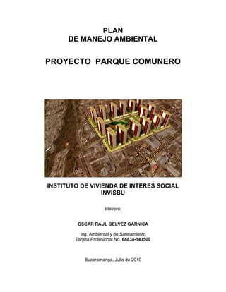 PLAN
      DE MANEJO AMBIENTAL


PROYECTO PARQUE COMUNERO




INSTITUTO DE VIVIENDA DE INTERES SOCIAL
                 INVISBU

                      Elaboró:


         OSCAR RAUL GELVEZ GARNICA

          Ing. Ambiental y de Saneamiento
        Tarjeta Profesional No. 68834-143509



            Bucaramanga, Julio de 2010
 