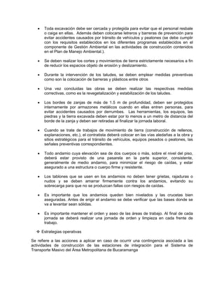 •    Toda excavación debe ser cercada y protegida para evitar que el personal resbale
        o caiga en ellas. Además deben colocarse letreros y barreras de prevención para
        evitar accidentes causados por tránsito de vehículos y peatones (se debe cumplir
        con los requisitos establecidos en los diferentes programas establecidos en el
        componente de Gestión Ambiental en las actividades de construcción contenidos
        en el Plan de Manejo Ambiental.).

   •    Se deben realizar los cortes y movimientos de tierra estrictamente necesarios a fin
        de reducir los espacios objeto de erosión y deslizamiento.

   •    Durante la intervención de los taludes, se deben emplear medidas preventivas
        como son la colocación de barreras y plásticos entre otros

   •    Una vez concluidas las obras se deben realizar las respectivas medidas
        correctivas, como es la revegetalización y estabilización de los taludes.

   •    Los bordes de zanjas de más de 1.5 m de profundidad, deben ser protegidos
        internamente por armazones metálicos cuando en ellas entren personas, para
        evitar accidentes causados por derrumbes. Las herramientas, los equipos, las
        piedras y la tierra excavada deben estar por lo menos a un metro de distancia del
        borde de la zanja y deben ser retiradas al finalizar la jornada laboral.

   •    Cuando se trate de trabajos de movimiento de tierra (construcción de rellenos,
        explanaciones, etc.), el contratista deberá colocar en las vías aledañas a la obra y
        sitios estratégicos para el tránsito de vehículos, equipos pesados o peatones, las
        señales preventivas correspondientes.

   •    Todo andamio cuya elevación sea de dos cuerpos o más, sobre el nivel del piso,
        deberá estar provisto de una pasarela en la parte superior, consistente,
        generalmente de medio andamio, para minimizar el riesgo de caídas, y estar
        asegurado a una estructura o cuerpo firme y resistente.

   •    Los tablones que se usen en los andamios no deben tener grietas, rajaduras o
        nudos y se deben amarrar firmemente contra los andamios, evitando su
        sobrecarga para que no se produzcan fallas con riesgos de caídas.

   •    Es importante que los andamios queden bien nivelados y las crucetas bien
        aseguradas. Antes de erigir el andamio se debe verificar que las bases donde se
        va a levantar sean sólidas.

   •    Es importante mantener el orden y aseo de las áreas de trabajo. Al final de cada
        jornada se deberá realizar una jornada de orden y limpieza en cada frente de
        trabajo.

       Estrategias operativas

Se refiere a las acciones a aplicar en caso de ocurrir una contingencia asociada a las
actividades de construcción de las estaciones de integración para el Sistema de
Transporte Masivo del Área Metropolitana de Bucaramanga
 