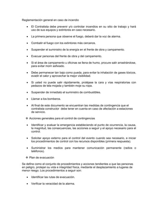 Reglamentación general en caso de incendio

   •    El Contratista debe prevenir y/o controlar incendios en su sitio de trabajo y hará
        uso de sus equipos y extintores en caso necesario.

   •    La primera persona que observe el fuego, deberá dar la voz de alarma.

   •    Combatir el fuego con los extintores más cercanos.

   •    Suspender el suministro de la energía en el frente de obra y campamento.

   •    Evacuar personas del frente de obra y del campamento.

   •    Si el área de campamento u oficinas se llena de humo, procure salir arrastrándose,
        para evitar morir asfixiado.

   •    Debe permanecer tan bajo como pueda, para evitar la inhalación de gases tóxicos,
        evadir el calor y aprovechar la mejor visibilidad.

   •    Si usted no puede salir rápidamente, protéjase la cara y vías respiratorias con
        pedazos de tela mojada y también moje su ropa.

   •    Suspender de inmediato el suministro de combustibles.

   •    Llamar a los bomberos.

   •    Al final de este documento se encuentran las medidas de contingencia que el
        contratista constructor debe tener en cuenta en caso de afectación a estaciones
        de servicio.

       Acciones generales para el control de contingencias

   •    Identificar y evaluar la emergencia estableciendo el punto de ocurrencia, la causa,
        la magnitud, las consecuencias, las acciones a seguir y el apoyo necesario para el
        control.

   •    Solicitar apoyo externo para el control del evento cuando sea necesario, e iniciar
        los procedimientos de control con los recursos disponibles (primera respuesta).

   •    Suministrar los medios para mantener comunicación permanente (radios o
        teléfonos).

       Plan de evacuación

Se define como el conjunto de procedimientos y acciones tendientes a que las personas
en peligro, protejan su vida e integridad física, mediante el desplazamiento a lugares de
menor riesgo. Los procedimientos a seguir son:

   •    Identificar las rutas de evacuación.

   •    Verificar la veracidad de la alarma.
 
