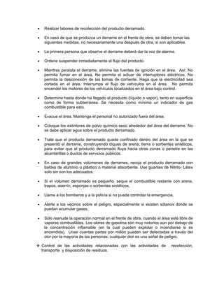 •    Realizar labores de recolección del producto derramado.

•    En caso de que se produzca un derrame en el frente de obra, se deben tomar las
     siguientes medidas, no necesariamente una después de otra, si son aplicables.

•    La primera persona que observe el derrame deberá dar la voz de alarma.

•    Ordene suspender inmediatamente el flujo del producto.

•    Mientras persista el derrame, elimine las fuentes de ignición en el área. Así: No
     permita fumar en el área, No permita el actuar de interruptores eléctricos. No
     permita la desconexión de las tomas de corriente. Haga que la electricidad sea
     cortada en el área. Interrumpa el flujo de vehículos en el área. No permita
     encender los motores de los vehículos localizados en el área bajo control.

•    Determine hasta donde ha llegado el producto (líquido o vapor), tanto en superficie
     como de forma subterránea: Se necesita como mínimo un indicador de gas
     combustible para esto.

•    Evacue el área. Mantenga el personal no autorizado fuera del área.

•    Coloque los extintores de polvo químico seco alrededor del área del derrame. No
     se debe aplicar agua sobre el producto derramado.

•    Trate que el producto derramado quede confinado dentro del área en la que se
     presentó el derrame, construyendo diques de arena, tierra o sorbentes sintéticos,
     para evitar que el producto derramado fluya hacia otras zonas o penetre en las
     alcantarillas o ductos de servicios públicos.

•    En caso de grandes volúmenes de derrames, recoja el producto derramado con
     baldes de aluminio o plástico o material absorbente. Use guantes de Nitrilo- Látex
     solo sin son los adecuados.

•    Si el volumen derramado es pequeño, seque el combustible restante con arena,
     trapos, aserrín, esponjas o sorbentes sintéticos.

•    Llame a los bomberos y a la policía si no puede controlar la emergencia.

•    Alerte a los vecinos sobre el peligro, especialmente si existen sótanos donde se
     puedan acumular gases.

•    Sólo reanude la operación normal en el frente de obra, cuando el área esté libre de
     vapores combustibles. Los olores de gasolina son muy notorios aún por debajo de
     la concentración inflamable (en la cual pueden explotar o incendiarse si es
     encendida). Unas cuantas partes por millón pueden ser detectadas a través del
     olor por la mayoría de las personas; cualquier olor es una señal de peligro.

    Control de las actividades relacionadas con las actividades de          recolección,
    transporte y disposición de residuos.
 