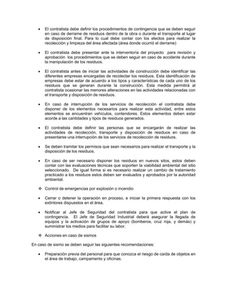 •   El contratista debe definir los procedimientos de contingencia que se deben seguir
       en caso de derrame de residuos dentro de la obra o durante el transporte al lugar
       de disposición final. Para lo cual debe contar con los electos para realizar la
       recolección y limpieza del área afectada (área donde ocurrió el derrame)

   •   El contratista debe presentar ante la interventoría del proyecto para revisión y
       aprobación los procedimientos que se deben seguir en caso de accidente durante
       la manipulación de los residuos.

   •   El contratista antes de iniciar las actividades de construcción debe identificar las
       diferentes empresas encargadas de recolectar los residuos. Esta identificación de
       empresas debe estar de acuerdo a los tipos y características de cada uno de los
       residuos que se generan durante la construcción. Esta medida permitirá al
       contratista ocasionar las menores alteraciones en las actividades relacionadas con
       el transporte y disposición de residuos.

   •   En caso de interrupción de los servicios de recolección el contratista debe
       disponer de los elementos necesarios para realizar esta actividad, entre estos
       elementos se encuentran vehículos, contendores. Estos elementos deben estar
       acorde a las cantidades y tipos de residuos generados.

   •   El contratista debe definir las personas que se encargarán de realizar las
       actividades de recolección, transporte y disposición de residuos en caso de
       presentarse una interrupción de los servicios de recolección de residuos.

   •   Se deben tramitar los permisos que sean necesarios para realizar el transporte y la
       disposición de los residuos.

   •   En caso de ser necesario disponer los residuos en nuevos sitos, estos deben
       contar con las evaluaciones técnicas que soporten la viabilidad ambiental del sitio
       seleccionado. De igual forma si es necesario realizar un cambio de tratamiento
       practicado a los residuos estos deben ser evaluados y aprobados por la autoridad
       ambiental.

       Control de emergencias por explosión o incendio

   •   Cerrar o detener la operación en proceso, e iniciar la primera respuesta con los
       extintores dispuestos en el área.

   •   Notificar al Jefe de Seguridad del contratista para que active el plan de
       contingencia. El Jefe de Seguridad Industrial deberá asegurar la llegada de
       equipos y la activación de grupos de apoyo (bomberos, cruz roja, y demás) y
       suministrar los medios para facilitar su labor.

       Acciones en caso de sismos

En caso de sismo se deben seguir las siguientes recomendaciones:

   •   Preparación previa del personal para que conozca el riesgo de caída de objetos en
       el área de trabajo, campamento y oficinas.
 