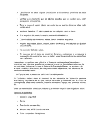 •    Ubicación de los sitios seguros y localizados a una distancia prudencial de áreas
        peligrosas.

   •    Verificar periódicamente que los objetos pesados que se puedan caer, estén
        asegurados o reubicarlos.

   •    Tener a mano el equipo básico para este tipo de eventos (linterna, pilas, radio
        portátil, etc.).

   •    Mantener la calma. El pánico puede ser tan peligroso como el sismo.

   •    Si la magnitud del evento lo amerita, cortar el fluido eléctrico.

   •    Cubrirse debajo de escritorios, mesas, camas o marcos de puertas.

   •    Alejarse de paredes, postes, árboles, cables eléctricos y otros objetos que puedan
        causarle daño.

   •    No encender fósforos o velas.

   •    En caso que por el sismo se ocasionen derrames, explosiones o se requiera la
        evacuación del personal de obra, se deben seguir los procedimientos específicos
        para cada caso.

Las acciones preventivas para minimizar el riesgo de contingencias y las acciones
operativas para minimizar sus efectos en caso de ocurrencia durante la construcción de
las estaciones de integración para el Sistema de Transporte Masivo, se agruparon de
acuerdo con el tipo de actividad, los riesgos asociados, el personal y los elementos del
medio ambiente expuestos.

       Equipos para la prevención y el control de contingencias

El Contratista deberá dotar al personal de los elementos de protección personal
adecuados y disponer de los equipos básicos necesarios y suficientes para el control de
contingencias, tales como extintores, material absorbente, equipo para primeros auxilios,
etc.

Entre los elementos de protección personal que deberán emplear los trabajadores están:

Personal de Soldadura

   •    Casco de seguridad

   •    Careta

   •    Guantes de carnaza altos

   •    Mangas para soldadores en carnaza

   •    Botas con puntera de seguridad
 