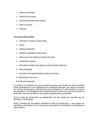 •    Gafas de seguridad

   •    Overol de dos piezas

   •    Protectores auditivos de inserción

   •    Peto en carnaza

   •    Polainas



Personal de Obras Civiles

   •    Guantes en carnaza o cuero cortos

   •    Casco

   •    Gafas de seguridad

   •    Protector respiratorio contra polvos

   •    Botas de caucho largas con puntera de acero

   •    Protectores auditivos

   •    Mascarilla con filtros para gases o vapores ácidos orgánicos

   •    Ropa apropiada

   •    Cinturones de seguridad (para trabajos en alturas)

       Organización y recursos

       Niveles de respuesta

La variación en magnitud con que se puede presentar una emergencia, hace necesario
contar igualmente con una organización de respuesta graduada, que actúe de acuerdo
con el nivel de gravedad y características de la emergencia. En otras palabras, la acción
de respuesta a una emergencia está condicionada por la fase en la cual se encuentre su
desarrollo, cada una de ellas con sus propias características y prioridades.

Para la etapa de construcción se establecieron los dos niveles de respuesta que se
describen a continuación:

Nivel1: Emergencias que afecten solamente el área de construcción, y que pueden ser
atendidas y controladas con los recursos con que dispone el Contratista, sin necesidad de
apoyo externo.
 